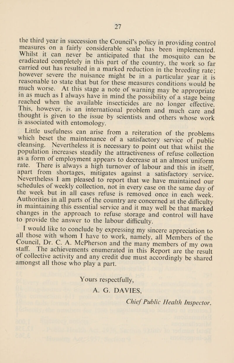 the third year in succession the Council’s policy in providing control measures on a fairly considerable scale has been implemented. Whilst it can never be anticipated that the mosquito can be eradicated completely in this part of the country, the work so far carried out has resulted in a marked reduction in the breeding rate; however severe the nuisance might be in a particular year it is reasonable to state that but for these measures conditions would be much worse. At this stage a note of warning may be appropriate in as much as I always have in mind the possibility of a stage beine reached when the available insecticides are no longer effective. This, however, is an international problem and much care and thought is given to the issue by scientists and others whose work is associated with entomology. Little usefulness can aiise from a reiteration of the problems which beset the maintenance of a satisfactory service of public cleansing. Nevertheless it is necessary to point out that whilst the population increases steadily the attractiveness of refuse collection as a form of employment appears to decrease at an almost uniform rate. There is always a high turnover of labour and this in itself, apart from shortages, mitigates against a satisfactory service! Nevertheless I am pleased to report that we have maintained our schedules of weekly collection, not in every case on the same day of the week but in all cases refuse is removed once in each week. Authorities in all parts of the country are concerned at the difficulty in maintaining this essential service and it may well be that marked changes in the approach to refuse storage and control will have to provide the answer to the labour difficulty. I would like to conclude by expressing my sincere appreciation to all those with whom I have to work, namely, all Members of the Council, Dr. C. A. McPherson and the many members of my own staff. The achievements enumerated in this Report are the result of collective activity and any credit due must accordingly be shared amongst all those who play a part. Yours respectfully, A. G. DAVIES, Chief Public Health Inspector.