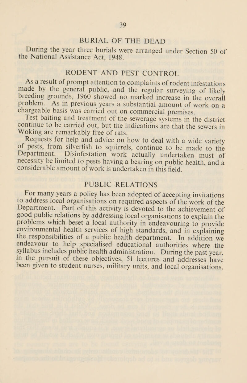 BURIAL OF THE DEAD During the year three burials were arranged under Section 50 of the National Assistance Act, 1948. RODENT AND PEST CONTROL As a result of prompt attention to complaints of rodent infestations made by the general public, and the regular surveying of likely breeding grounds, 1960 showed no marked increase in the overall problem. As in previous years a substantial amount of work on a chargeable basis was carried out on commercial premises. Test baiting and treatment of the sewerage systems in the district continue to be carried out, but the indications are that the sewers in Woking are remarkably free of rats. Requests for help and advice on how to deal with a wide variety of pests, from silverfish to squirrels, continue to be made to the Department. Disinfestation work actually undertaken must of necessity be limited to pests having a bearing on public health, and a considerable amount of work is undertaken in this field. PUBLIC RELATIONS For many years a policy has been adopted of accepting invitations to address local organisations on required aspects of the work of the Department. Part of this activity is devoted to the achievement of good public relations by addressing local organisations to explain the problems which beset a local authority in endeavouring to provide environmental health services of high standards, and in explaining the responsibilities of a public health department. In addition we endeavour to help specialised educational authorities where the syllabus includes public health administration. During the past year, in the pursuit of these objectives, 51 lectures and addresses have been given to student nurses, military units, and local organisations.