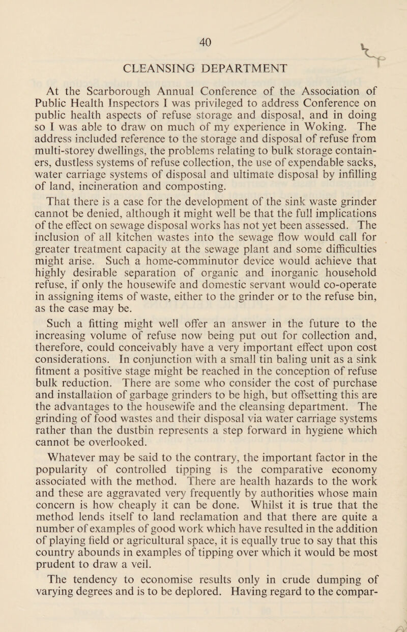 CLEANSING DEPARTMENT i At the Scarborough Annual Conference of the Association of Public Health Inspectors I was privileged to address Conference on public health aspects of refuse storage and disposal, and in doing so I was able to draw on much of my experience in Woking. The address included reference to the storage and disposal of refuse from multi-storey dwellings, the problems relating to bulk storage contain¬ ers, dustless systems of refuse collection, the use of expendable sacks, water carriage systems of disposal and ultimate disposal by infilling of land, incineration and composting. That there is a case for the development of the sink waste grinder cannot be denied, although it might well be that the full implications of the effect on sewage disposal works has not yet been assessed. The inclusion of all kitchen wastes into the sewage flow would call for greater treatment capacity at the sewage plant and some difficulties might arise. Such a home-comminutor device would achieve that highly desirable separation of organic and inorganic household refuse, if only the housewife and domestic servant would co-operate in assigning items of waste, either to the grinder or to the refuse bin, as the case may be. Such a fitting might well offer an answer in the future to the increasing volume of refuse now being put out for collection and, therefore, could conceivably have a very important effect upon cost considerations. In conjunction with a small tin baling unit as a sink fitment a positive stage might be reached in the conception of refuse bulk reduction. There are some who consider the cost of purchase and installation of garbage grinders to be high, but offsetting this are the advantages to the housewife and the cleansing department. The grinding of food wastes and their disposal via water carriage systems rather than the dustbin represents a step forward in hygiene which cannot be overlooked. Whatever may be said to the contrary, the important factor in the popularity of controlled tipping is the comparative economy associated with the method. There are health hazards to the work and these are aggravated very frequently by authorities whose main concern is how cheaply it can be done. Whilst it is true that the method lends itself to land reclamation and that there are quite a number of examples of good work which have resulted in the addition of playing field or agricultural space, it is equally true to say that this country abounds in examples of tipping over which it would be most prudent to draw a veil. The tendency to economise results only in crude dumping of varying degrees and is to be deplored. Having regard to the compar-