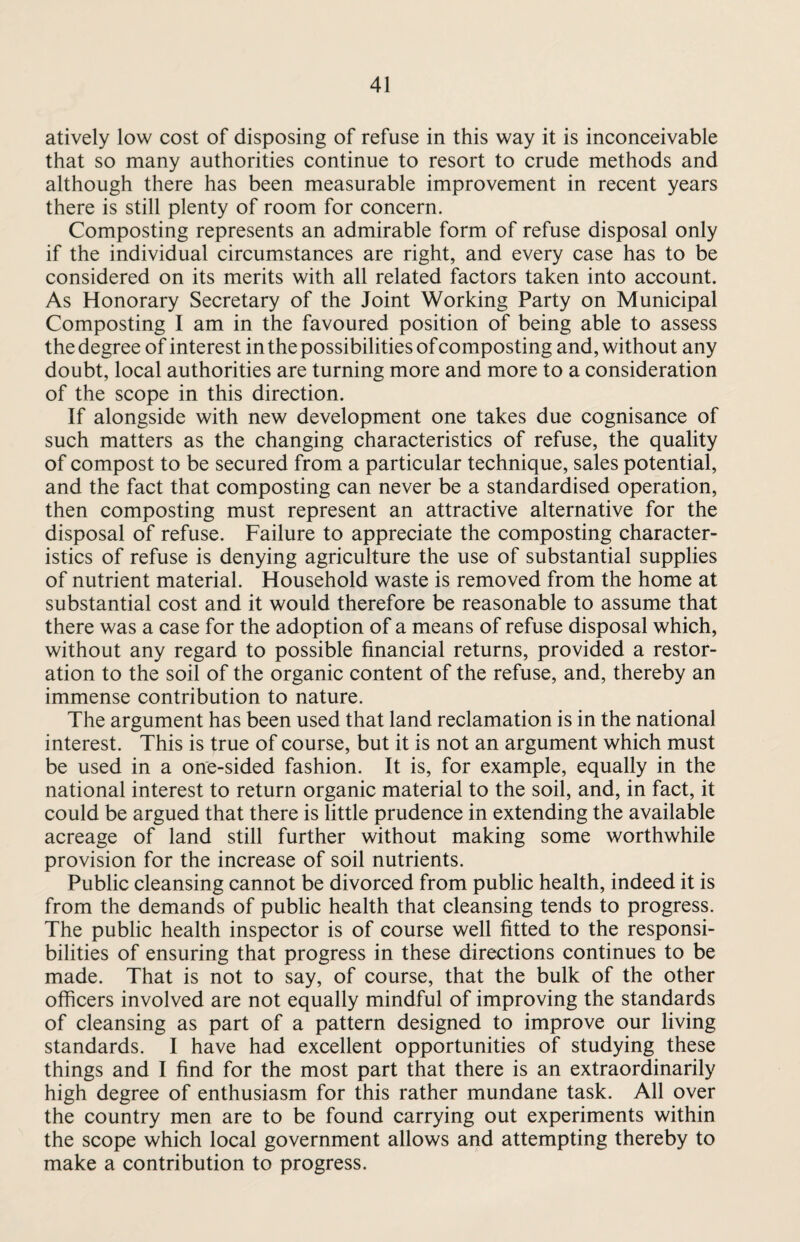 atively low cost of disposing of refuse in this way it is inconceivable that so many authorities continue to resort to crude methods and although there has been measurable improvement in recent years there is still plenty of room for concern. Composting represents an admirable form of refuse disposal only if the individual circumstances are right, and every case has to be considered on its merits with all related factors taken into account. As Honorary Secretary of the Joint Working Party on Municipal Composting I am in the favoured position of being able to assess the degree of interest in the possibilities of composting and, without any doubt, local authorities are turning more and more to a consideration of the scope in this direction. If alongside with new development one takes due cognisance of such matters as the changing characteristics of refuse, the quality of compost to be secured from a particular technique, sales potential, and the fact that composting can never be a standardised operation, then composting must represent an attractive alternative for the disposal of refuse. Failure to appreciate the composting character¬ istics of refuse is denying agriculture the use of substantial supplies of nutrient material. Household waste is removed from the home at substantial cost and it would therefore be reasonable to assume that there was a case for the adoption of a means of refuse disposal which, without any regard to possible financial returns, provided a restor¬ ation to the soil of the organic content of the refuse, and, thereby an immense contribution to nature. The argument has been used that land reclamation is in the national interest. This is true of course, but it is not an argument which must be used in a one-sided fashion. It is, for example, equally in the national interest to return organic material to the soil, and, in fact, it could be argued that there is little prudence in extending the available acreage of land still further without making some worthwhile provision for the increase of soil nutrients. Public cleansing cannot be divorced from public health, indeed it is from the demands of public health that cleansing tends to progress. The public health inspector is of course well fitted to the responsi¬ bilities of ensuring that progress in these directions continues to be made. That is not to say, of course, that the bulk of the other officers involved are not equally mindful of improving the standards of cleansing as part of a pattern designed to improve our living standards. I have had excellent opportunities of studying these things and I find for the most part that there is an extraordinarily high degree of enthusiasm for this rather mundane task. All over the country men are to be found carrying out experiments within the scope which local government allows and attempting thereby to make a contribution to progress.