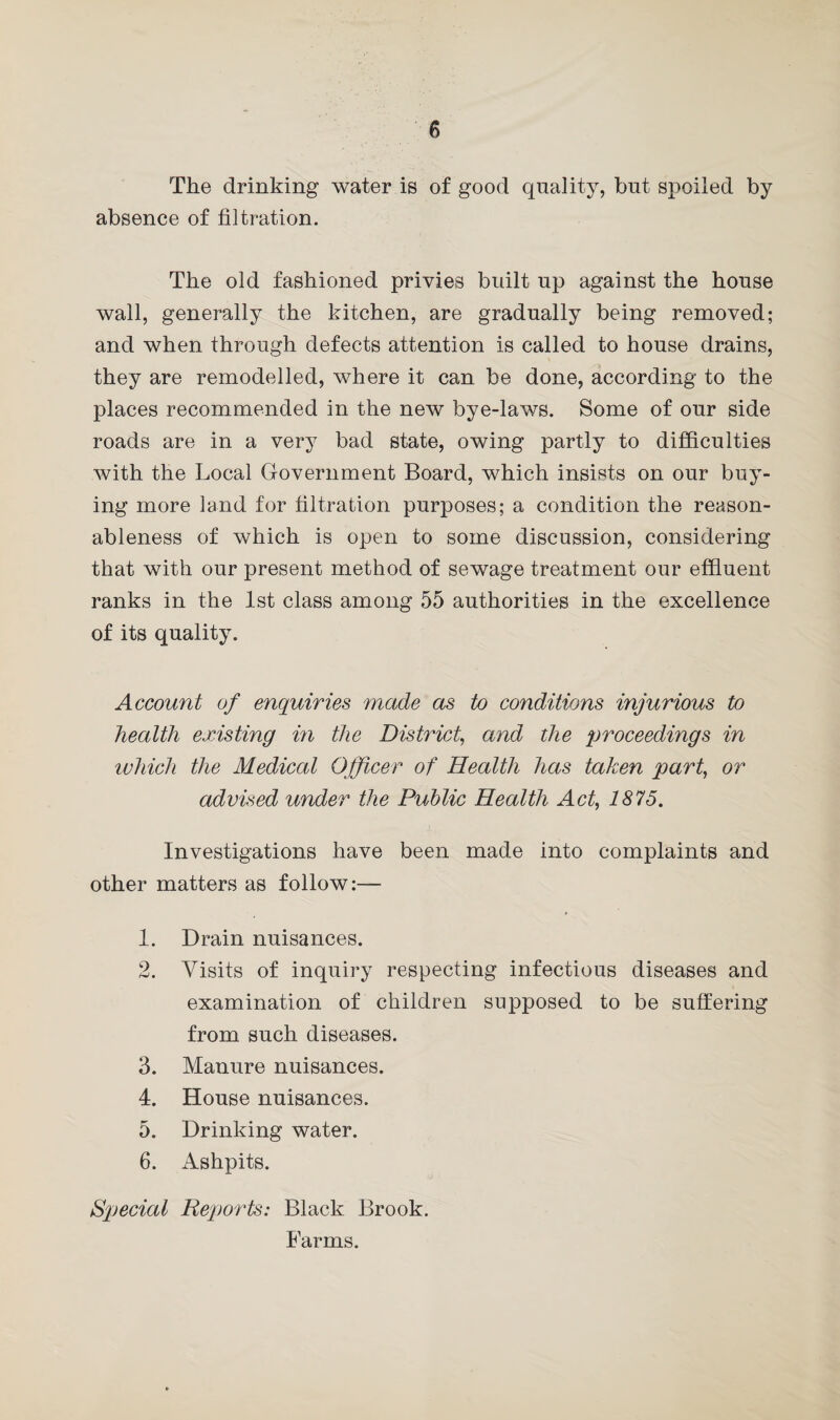 The drinking water is of good quality, but spoiled by absence of filtration. The old fashioned privies built up against the house wall, generally the kitchen, are gradually being removed; and when through defects attention is called to house drains, they are remodelled, where it can be done, according to the places recommended in the new bye-laws. Some of our side roads are in a very bad state, owing partly to difficulties with the Local Government Board, which insists on our buy¬ ing more land for filtration purposes; a condition the reason¬ ableness of which is open to some discussion, considering that with our present method of sewage treatment our effluent ranks in the 1st class among 55 authorities in the excellence of its quality. Account of enquiries made as to conditions injurious to health existing in the District, and the proceedings in which the Medical Officer of Health has taken part, or advised under the Public Health Act, 1875. Investigations have been made into complaints and other matters as follow:— 1. Drain nuisances. 2. Visits of inquiry respecting infectious diseases and examination of children supposed to be suffering from such diseases. 3. Manure nuisances. 4. House nuisances. 5. Drinking water. 6. Ashpits. Special Reports: Black Brook. Farms.