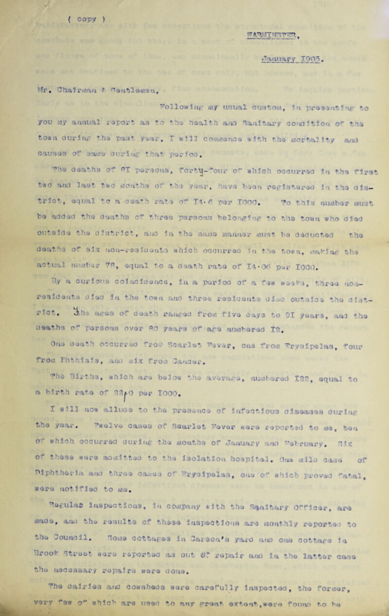 ( cop;/ ) /January 1905, Ft*. Chai rm'>n r rr*eutle*fteu. Followitify n\f «,ml custom, la present!nr bo you my annual report as to the health and Sanitary condition of the to*n our5tip the past, ye?ar , T f 17 commence w 1 bh the mortal t*y a.* id cau i j:i of >a*i?e orr S »£- * r j,t r $ oo. deaths of pT per sons, forbij-'orn* of which occurred fa the first t^o and last tiro t » * trie*-, equal to a-dea*h rat > o^ It. r par 1000. To this number must be add-^d the deaths of three persona belong!np to tha town who died outside the district, and in the sama manner must be deducted the deaths of 9*:-c tiou-r&sloents which occurred in tie town, **.a'r5a< the ti ■■■ •■' ?* squal to a death rata of 14*06 per 1000. By a curious coincidence, in a period of a few &->a>i, three non- rah id eats d iso in the *o«mi and three residents died outside the ciat— *• ^ ■ - ' ranged .. . tya to 01 years, and the deaths of persons over *0 years of ape ■ . id 10. death occur rad from fcariet fjvar, one from ^r ys ipel as , four from Fhtrii lie, anLi from linear, The 3laths, which are below the average. numbered IBS, equal to a birth rate of 32j.q per 1000. X Ssf-ij now allude to the presence of infectious d i seas eg during? yevr. Twelve cases of Scarlet Fever were reported to me, ten cu whlc-i occurred during the months of ♦January a no February. Six of these were admitted to the isolation hospital. One mi la case of Diphtheria and throe cases of Erysipelas, one of which proved fatal, 4ere notified to me. Ferulas inspections, in company with the Sanitary Officer, are made, aau the results of these Inspections are monthly reported to vde eouncil. Some cottages in Oai *8 yard ano one cottage in Broof street* wore reported as out i»f repair atio in the latter cane the necessary repairs were done. The dairies ana cowsheds were carefully inspected, the former, very ^ew o6' which are used to any great- extent,were founo to be