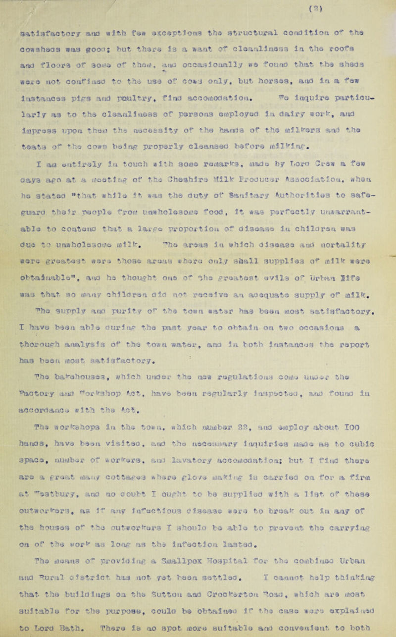 r> satisfactory ana with few exceptions the structural condition the co»sshad3 was groo^; hut there 33 a want cr* cleanliness in the coofs ano floors of some of the«o, anti occasionally »e found that the sheds were not confined to the use of co*j only, but horses, and in a few instances pigs and poultry* find accomodation. inquire particu¬ larly as to the cleanliness of persons employed in dairy sorb, and impress upon them the necessity of the hands of the milkers and the teats of the cows being properly cleansed before milling. I am entirely i« touch with some remarks, made by T.oro Crew a few □ays ago at a me at 1 tig of the Cheshire Milk Producer Vaaociatiou, when he stated that while it was the duty of Sanitary Authorities to safe¬ guard their people from unwholesome ^ood, It was perfectly unwarrant¬ able to contend that a large proportion of disease In children was due to unwholesome milk. The areas in which disease and mortality were greatest were those areas where only shall supplies of milk were obtainable, and he thought one of the greatest evils of urban 3Ife •as that so many children did not receive an adequate supply of milk. ^hs supply atto purity ofl the town water has been most satisfactory* I have been able curing the past year to obtain on two occasions a -ugh analysis of the ♦own water, ana In both instances the report h > b b jsu so j t sat J 3fact ory. The bakehouses, which under the new regulations com* uuu<?r the f 'factory mid Workshop to*, have been regularly inspected, arid found in ac c orda uc e with f h a to t. The hand 3, space, are a workshops in the to* u, which number 3$, ana employ about TOO have been visited. s»ud tho necessary 1 nquirlea made as to cubic number of :*rs, and lavatory accomodation; but I find there f many cottage ^ where glo/e mafcl ng is carried on for a firm at ^->3*bury, and no ooubt I ought to be supplied with •, list of these outworkers, as i~ any infectious disease were to break out in any of the houses of ‘he outworkers I should be able to prevent the carrying on of the wor k as long as the infection lasted. The means o~ providing a Smallpox Hospital for the combined Urban and Tur.il district has not yet been settled. I cannot he'ip thinking that the buildings on the Sutton and Crocbarton Toad, which are most suitable for the purpose, coiila be obtained if the case were explained to fora Bath There is no spot more suitable and convenient to both