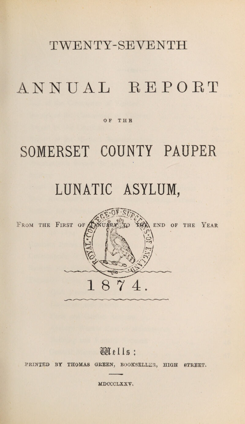 TWENTY-SEVENTH ANNUAL EEPORT OF THE SOMERSET COUNTY PAUPER LUNATIC ASYLUM, 1 8 7 4. Wdls; PRINTED BY THOMAS GREEN, BOOKSELLER, HIGH STREET- MDCCCLXXY*