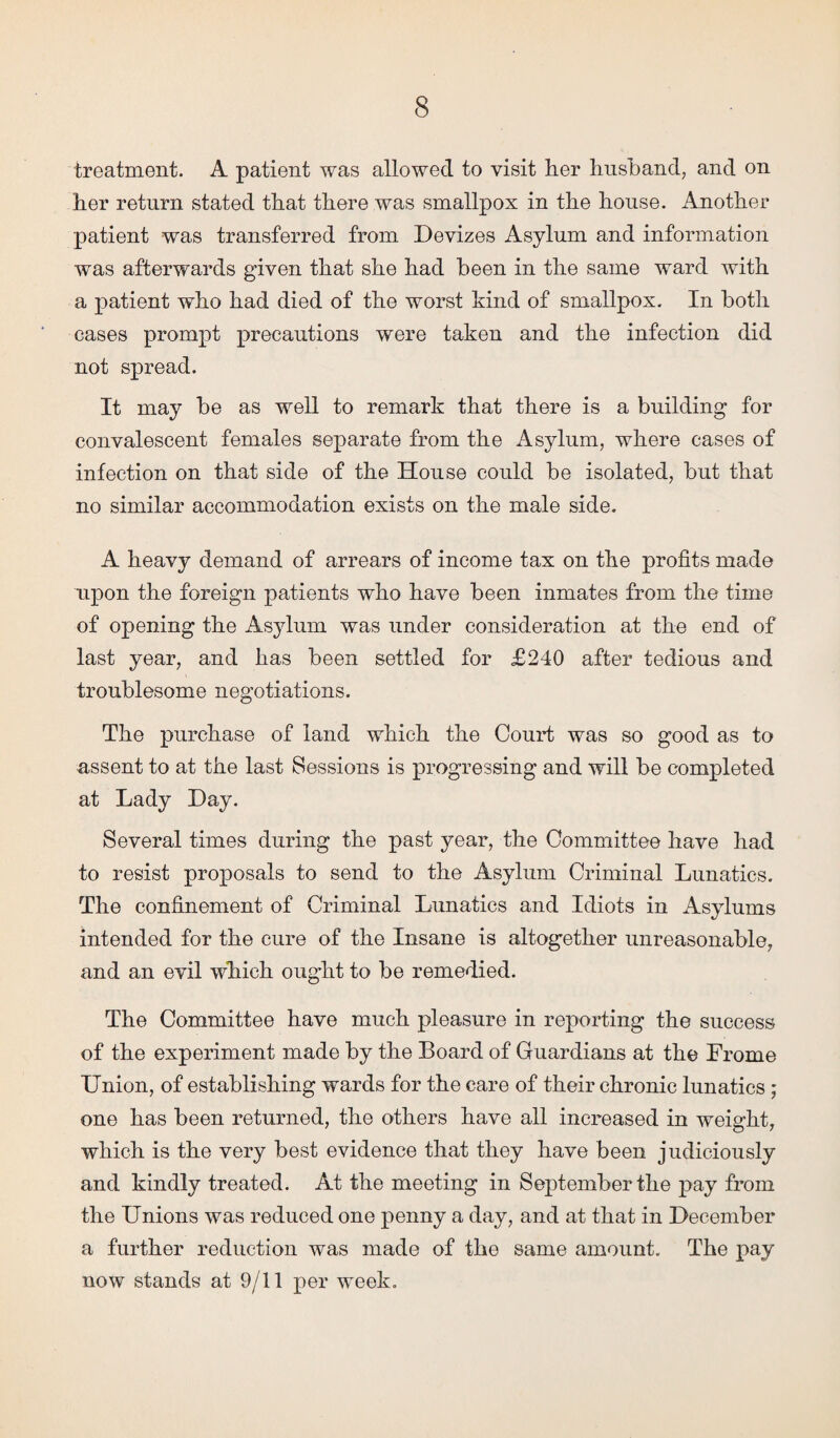 treatment. A patient was allowed to visit tier husband, and on her return stated that there was smallpox in the house. Another patient was transferred from Devizes Asylum and information was afterwards given that she had been in the same ward with a patient who had died of the worst hind of smallpox. In both cases prompt precautions were taken and the infection did not spread. It may be as well to remark that there is a building for convalescent females separate from the Asylum, where cases of infection on that side of the House could be isolated, but that no similar accommodation exists on the male side. A heavy demand of arrears of income tax on the profits made upon the foreign patients who have been inmates from the time of opening the Asylum was under consideration at the end of last year, and has been settled for £240 after tedious and troublesome negotiations. The purchase of land which the Court was so good as to assent to at the last Sessions is progressing and will be completed at Lady Day. Several times during the past year, the Committee have had to resist proposals to send to the Asylum Criminal Lunatics. The confinement of Criminal Lunatics and Idiots in Asylums intended for the cure of the Insane is altogether unreasonable, and an evil which ought to be remedied. The Committee have much pleasure in reporting the success of the experiment made by the Board of Guardians at the Frome Union, of establishing wards for the care of their chronic lunatics; one has been returned, the others have all increased in weight, which is the very best evidence that they have been judiciously and kindly treated. At the meeting in September the pay from the Unions was reduced one penny a day, and at that in December a further reduction was made of the same amount. The pay now stands at 9/11 per week.