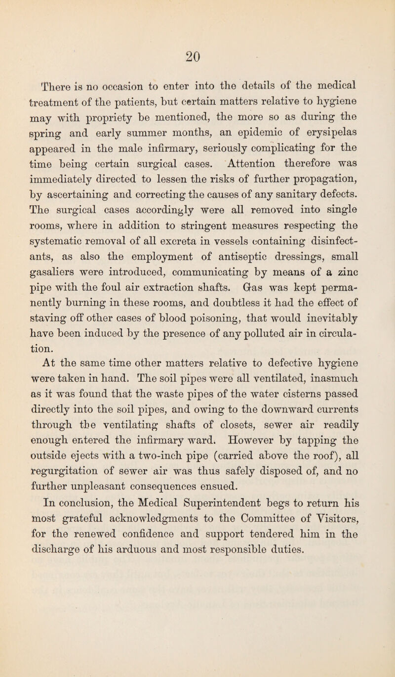 There is no occasion to enter into the details of the medical treatment of the patients, hut certain matters relative to hygiene may with propriety he mentioned, the more so as during the spring and early summer months, an epidemic of erysipelas appeared in the male infirmary, seriously complicating for the time being certain surgical cases. Attention therefore was immediately directed to lessen the risks of further propagation, by ascertaining and correcting the causes of any sanitary defects. The surgical cases accordingly were all removed into single rooms, where in addition to stringent measures respecting the systematic removal of all excreta in vessels containing disinfect¬ ants, as also the employment of antiseptic dressings, small gasaliers were introduced, communicating by means of a zinc pipe with the foul air extraction shafts. Gras was kept perma¬ nently burning in these rooms, and doubtless it had the effect of staving off other cases of blood poisoning, that would inevitably have been induced by the presence of any polluted air in circula¬ tion. At the same time other matters relative to defective hygiene were taken in hand. The soil pipes were all ventilated, inasmuch as it was found that the waste pipes of the water cisterns passed directly into the soil pipes, and owing to the downward currents through the ventilating shafts of closets, sewer air readily enough entered the infirmary ward. However by tapping the outside ejects with a two-inch pipe (carried above the roof), all regurgitation of sewer air was thus safely disposed of, and no further unpleasant consequences ensued. In conclusion, the Medical Superintendent begs to return his most grateful acknowledgments to the Committee of Visitors, for the renewed confidence and support tendered him in the discharge of his arduous and most responsible duties.