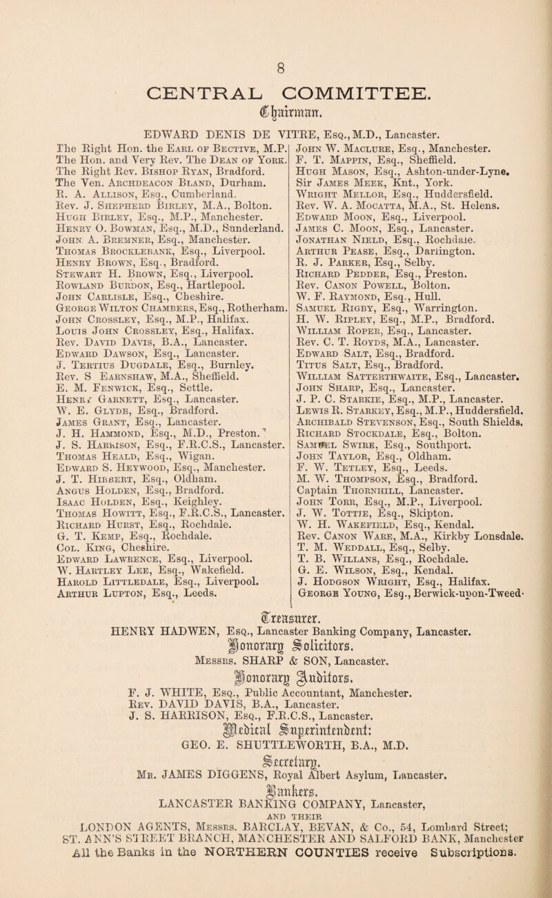 CENTRAL COMMITTEE. C jrainaaa. EDWARD DENIS DE VITRE, Esq., M.D., Lancaster. Hie Right Hon. the Earl of Bective, M.P. The Hon. and Very Rev. The Dean of Yoke. The Right Rev. Bishop Ryan, Bradford. The Yen. Archdeacon Bland, Durham. R. A. Allison, Esq., Cumberland, Rev. J. Shepherd Birley, M.A., Bolton. Hugh Birley, Esq., M.P., Manchester. Henry O. Bowman, Esq., M.D., Sunderland. John A. Bremner, Esq., Manchester. Thomas Brocklebank, Esq., Liverpool. Henry Brown, Esq., Bradford. Stewart H. Brown, Esq., Liverpool. Rowland Burdon, Esq., Hartlepool. John Carlisle, Esq., Cheshire. George Wilton Chambers, Esq., Rotherham. John Crossley, Esq., M.P., Halifax. Louis John Crossley, Esq., Halifax. Rev. David Davis, B.A., Lancaster. Edward Dawson, Esq., Lancaster. J. Tertius Dugdale, Esq., Burnley. Rev. S Earnsiiaw, M.A., Sheffield. E. M. Fenwick, Esq., Settle. Henrf Garnett, Esq., Lancaster. W. E. Glyde, Esq., Bradford. James Grant, Esq., Lancaster. J. II. Hammond, Esq., M.D., Preston.’ J. S. Harrison, Esq., F.R.C.S., Lancaster. Thomas Heald, Esq., Wigan. Edward S. Heywood, Esq., Manchester. J. T. Hibbert, Esq., Oldham. Angus Holden, Esq., Bradford. Isaac Holden, Esq., Keighley. Thomas Howitt, Esq., F.R.C.S., Lancaster. Richard Hurst, Esq., Rochdale. G. T. Kemp, Esq., Rochdale. Col. King, Cheshire. Edward Lawrence, Esq., Liverpool. W. Hartley Lee, Esq., Wakefield. Harold Littledale, Esq., Liverpool. Arthur Lupton, Esq., Leeds. John W. Maclure, Esq., Manchester. F. T. Mappin, Esq., Sheffield. Hugh Mason, Esq., Ashton-under-Lyne. Sir James Meek, Knt., York. Wright Mellor, Esq., Huddersfield. Rev. W. A. Mocatta, M.A., St. Helens. Edward Moon, Esq., Liverpool. James C. Moon, Esq., Lancaster. Jonathan Nield, Esq., Rochdale. Arthur Pease, Esq., Darlington. R. J. Parker, Esq., Selby. Richard Pedder, Esq., Preston. Rev. Canon Powell, Bolton. W. F. Raymond, Esq., Hull. Samuel Rigby, Esq., Warrington. H. W. Ripley, Esq., M.P., Bradford. William Roper, Esq., Lancaster. Rev. C. T. Royds, M.A., Lancaster. Edward Salt, Esq., Bradford. Titus Salt, Esq., Bradford. William Satterthwaite, Esq., Lancaster. John Sharp, Esq., Lancaster. J. P. C. Starkie, Esq., M.P., Lancaster. Lewis R. Starkey, Esq., M.P., Huddersfield. Archibald Stevenson, Esq., South Shields. Richard Stockdale, Esq., Bolton. Samnel Swire, Esq., Southport. John Taylor, Esq., Oldham. F. W. Tetley, Esq., Leeds. M. W. Thompson, Esq., Bradford. Captain Thornhill, Lancaster. John Torr, Esq., M.P., Liverpool. J. W. Tottie, Esq., Skipton. W. H. Wakefield, Esq., Kendal. Rev. Canon Ware, M.A., Kirkby Lonsdale. T. M. Weddall, Esq., Selby. T. B. Willans, Esq., Rochdale. G. E. Wilson, Esq., Kendal. J. Hodgson Wright, Esq., Halifax. George Young, Esg., Berwick-upon-Tweed- fea BXtUX. HENRY HAD WEN, Esq., Lancaster Banking Company, Lancaster. Jiaaorarg Holicxtors. Messrs. SHARP & SON, Lancaster. fimtorarg F. J. WHITE, Esq., Public Accountant, Manchester. Rev. DAYID DAYIS, B.A., Lancaster. J. S. HARRISON, Esq., F.R.C.S., Lancaster. Pjebital Hagmai-eabtat: GEO. E. SHLTTLEWORTH, B.A., M.D. Httrtiarg. Mr. JAMES DIGGENS, Royal Albert Asylum, Lancaster. 4J daiiHjP LANCASTER BANKING COMPANY, Lancaster, AND THEIR LONDON AGENTS, Messrs. BARCLAY, BEYAN, & Co., 54. Lombard Street; ST. ANN’S STREET BRANCH, MANCHESTER AND SALFORD BANK, Manchester All the Banks in the NORTHERN COUNTIES receive Subscriptions.