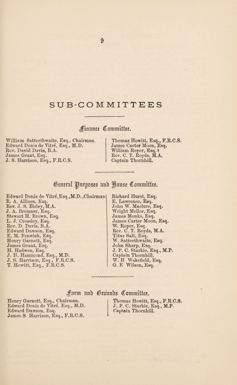 SUBCOMMITTEES Committee* William Satterthwaite, Esq., Chairman. Edward Denis de Yitre, Esq., M.D. Rev. David Davis, B.A. James Grant, Esq. J. S, Harrison, Esq., F.R.C.S, Thomas Howitt, Esq., F.R.C.S, James Carter Moon, Esq. William Roper, Esq.f Rev. C. T. Royds, M.A, Captain Thornhill, toeral anb- oose Committee. Edward Denis de Yitre,Esq.,M.D.,Chairman R. A. Allison, Esq. Rev. J. S. Birley, M.A. J. A. Bremner, Esq. Stewart H. Brown, Esq. L. J. Crossley, Esq. Rev. D. Davis, B.A. Edward Dawson, Esq. E. M. Fenwick, Esq. Henry Garnett, Esq. James Grant, Esq. H. Hadwen, Esq. J. H. Hammond, Esq., M.D. J. S. Harrison, Esq., F.R.C.S, T. Howitt, Esq., F.R.C.S. Richard Horst, Esq. E. Lawrence, Esq. John W. Maclure, Esq. Wright Mellor, Esq. James Monks, Esq. James Carter Moon, Esq. W. Roper, Esq. Rev. C. T. Royds, M.A. Titus Salt, Esq. W. Satterthwaite, Esq. John Sharp, Esq. J. P. C. Starkie, Esq., M.P, Captain Thornhill. W. H Wakefield, Esq. G. E Wilson, Esq. <Jmrm mtb $r<nmbs Committee. Henry Garnett, Esq., Chairman. Edward Denis de Yitre, Esq., M.D. Edward Dawson, Esq. James S. Harrison, Esq., F.R.C.S. Thomas Howitt, Esq., F.R.C.S. J. P. C. Starkie, Esq., M.P- Captain Thornhill.