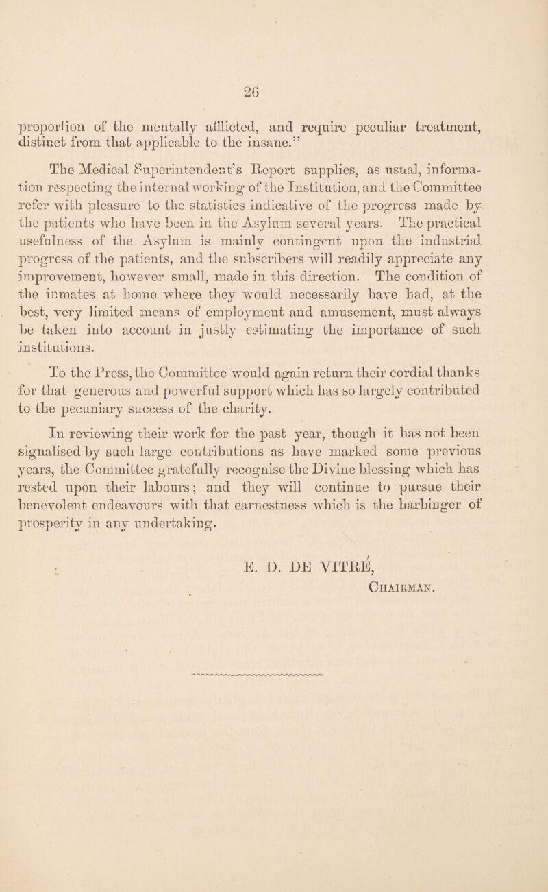 proportion of the mentally afflicted, and require peculiar treatment, distinct from that applicable to the insane.” The Medical Superintendent’s Report supplies, as usual, informa¬ tion respecting the internal working of the Institution, and the Committee refer with pleasure to the statistics indicative of the progress made by the patients who have been in the Asylum several years. The practical usefulness of the Asylum is mainly contingent upon the industrial progress of the patients, and the subscribers will readily appreciate any improvement, however small, made in this direction. The condition of the inmates at home where they would necessarily have had, at the best, very limited means of employment and amusement, must always be taken into account in justly estimating the importance of such institutions. To the Press, the Committee would again return their cordial thanks for that generous and powerful support which has so largely contributed to the pecuniary success of the charity. In reviewing their work for the past year, though it has not been signalised by such large contributions as have marked some previous years, the Committee gratefully recognise the Divine blessing which has rested upon their labours; and they will continue to pursue their benevolent endeavours with that earnestness which is the harbinger of prosperity in any undertaking. E. D. DE YITRE, Chairman.