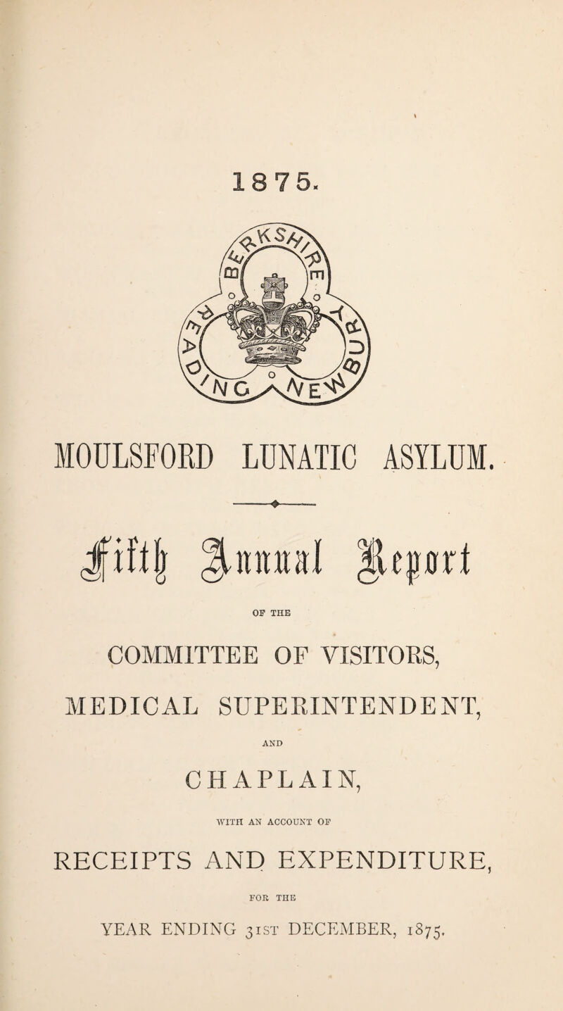 18 75. MOULSFORD LUNATIC ASYLUM. Jfiftjj ^niutal Report OF THE COMMITTEE OF VISITORS, MEDICAL SUPERINTENDENT, AND CHAPLAIN, WITH AN ACCOUNT OF RECEIPTS AND EXPENDITURE, FOE THE YEAR ENDING 31ST DECEMBER, 1875,