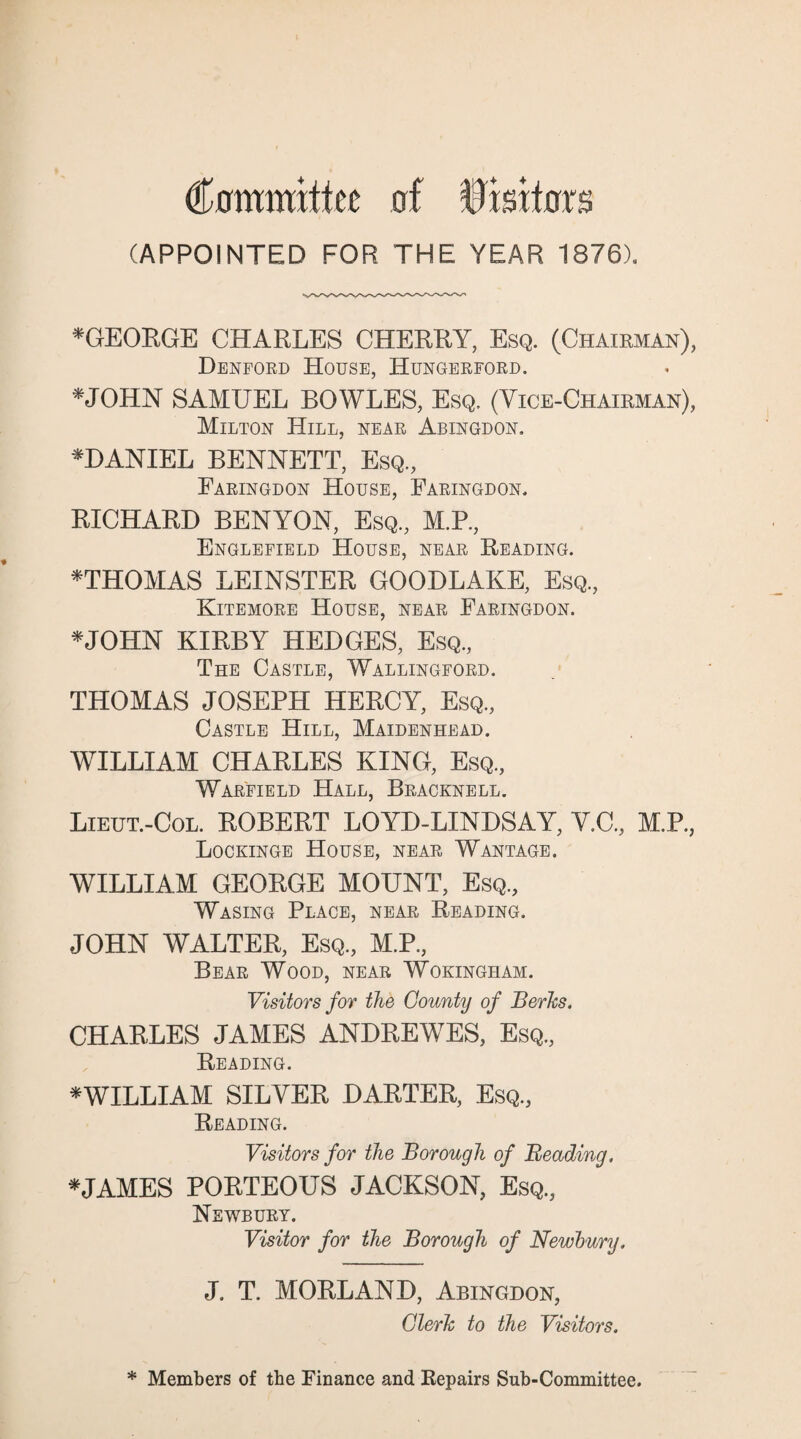 Committee of Visitors (APPOINTED FOR THE YEAR 1876). *GEORGE CHARLES CHERRY, Esq. (Chairman), Denford House, Hungerford. *JOHN SAMUEL BOWLES, Esq. (Vice-Chairman), Milton Hill, near Abingdon, *DANIEL BENNETT, Esq, Faringdon House, Faringdon, BICHARD BENYON, Esq, M.P., Englefield House, near Reading. *THOMAS LEINSTER GOODLAKE, Esq, Kitemore House, near Faringdon. *JOHN KIRBY HEDGES, Esq, The Castle, Wallingford. THOMAS JOSEPH HERCY, Esq, Castle Hill, Maidenhead. WILLIAM CHARLES KING, Esq, Warfield .Hall, Bracknell. Lieut.-Col. ROBERT LOYD-LINDSAY, V.C, M.P, Lockinge House, near Wantage. WILLIAM GEORGE MOUNT, Esq, Wasing Place, near Reading. JOHN WALTER, Esq, M.P, Bear Wood, near Wokingham. Visitors for the County of Berks. CHARLES JAMES ANDREWES, Esq, Reading. *WILLIAM SILVER DARTER, Esq, Reading. Visitors for the Borough of Beading. *JAMES PORTEOUS JACKSON, Esq, Newbury. Visitor for the Borough of Newbury. J. T. MORLAND, Abingdon, Clerk to the Visitors. * Members of the Finance and Repairs Sub-Committee.
