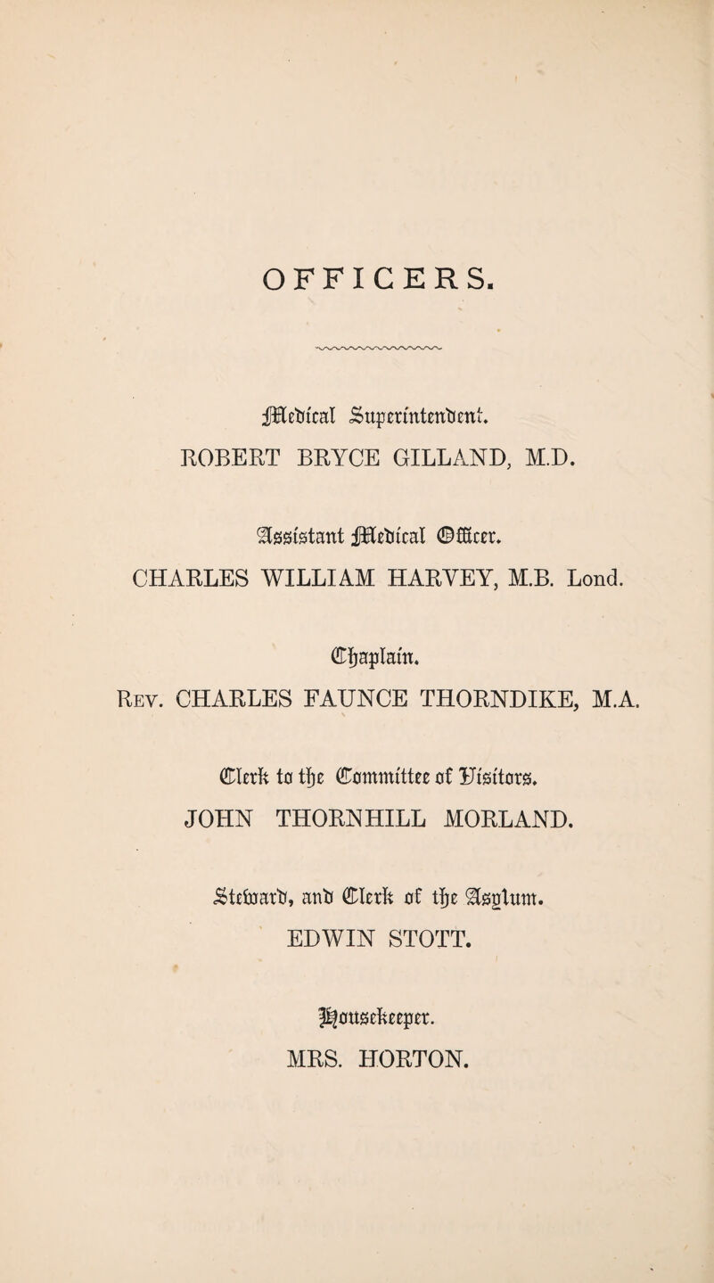 OFFICERS. fHettcal Superintendent. ROBERT BRYCE GILL AND, M.D. Assistant fHetucal ©fKcer. CHARLES WILLIAM HARVEY, M.B. Lond. Cljaplam. Rev. CHARLES FAUNCE THORNDIKE, M.A. Clerk to tlje Committee of Ufgftorg. JOHN THORNHILL MORLAND. Steward, anti Clerk of tije ^sgtum. EDWIN STOTT. housekeeper. MRS. HORTON.