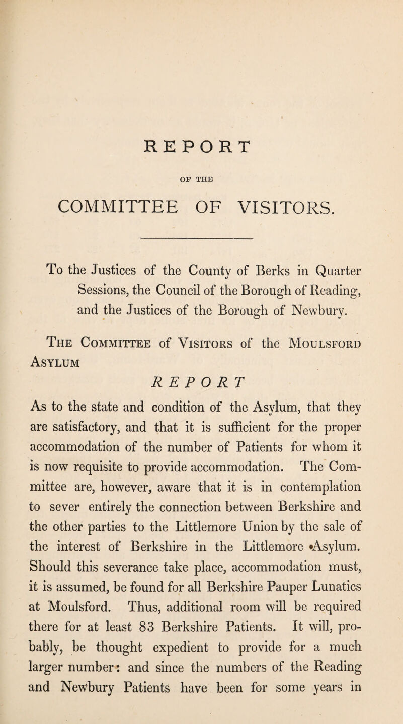 REPORT OF THE COMMITTEE OF VISITORS. To the Justices of the County of Berks in Quarter Sessions, the Council of the Borough of Reading, and the Justices of the Borough of Newbury. The Committee of Visitors of the Moulsford Asylum REPORT As to the state and condition of the Asylum, that they are satisfactory, and that it is sufficient for the proper accommodation of the number of Patients for whom it is now requisite to provide accommodation. The Com¬ mittee are, however, aware that it is in contemplation to sever entirely the connection between Berkshire and the other parties to the Littlemore Union by the sale of the interest of Berkshire in the Littlemore •Asylum. Should this severance take place, accommodation must, it is assumed, be found for all Berkshire Pauper Lunatics at Moulsford. Thus, additional room will be required there for at least 83 Berkshire Patients. It will, pro¬ bably, be thought expedient to provide for a much larger number: and since the numbers of the Reading and Newbury Patients have been for some years in