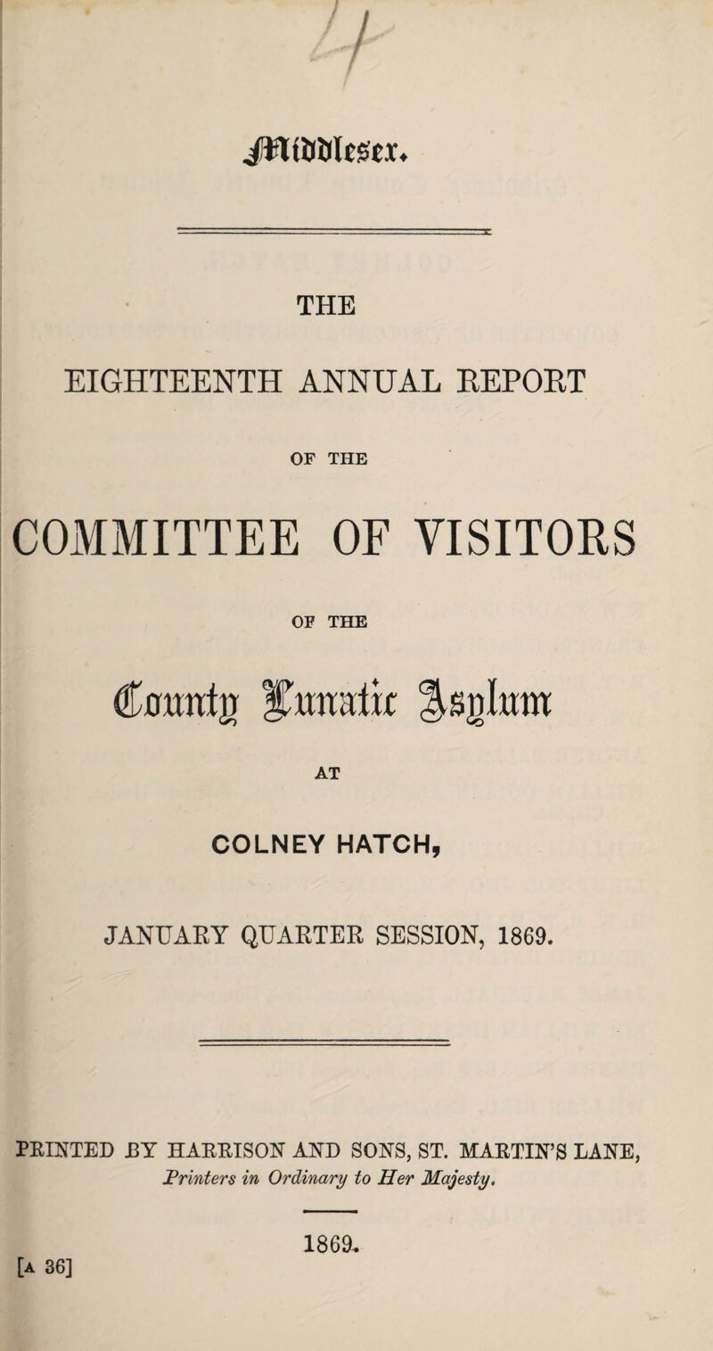 JWUtilcSex* THE EIGHTEENTH ANNUAL REPORT OF THE COMMITTEE OF VISITORS OF THE <tantg Istilum AT COLNEY HATCH, JANUARY QUARTER SESSION, 1869. PRINTED JBY HARRISON AND SONS, ST. MARTIN’S LANE, Printers in Ordinary to Her Majesty. [a 36] 1869.