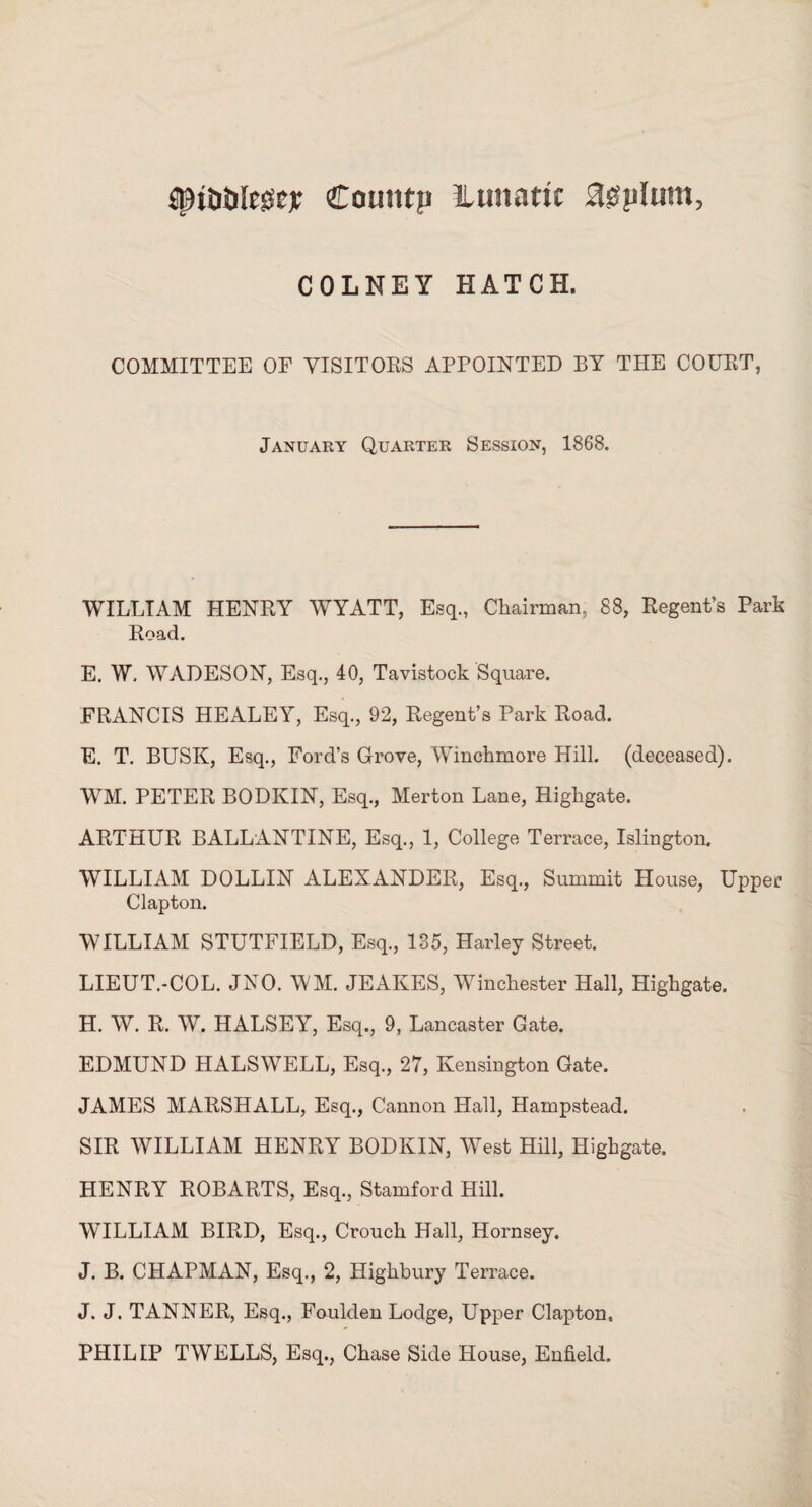 SpiOtifose* Couiitn ilunattc upturn, COLNEY HATCH. COMMITTEE OF VISITORS APPOINTED BY THE COURT, January Quarter Session, 1868. WILLIAM HENRY WYATT, Esq., Chairman, 88, Regent’s Park Road. E. W. WADESON, Esq., 40, Tavistock Square. FRANCIS HEALEY, Esq., 92, Regent’s Park Road. E. T. BUSK, Esq., Ford’s Grove, Winchmore Hill, (deceased). WM. PETER BODKIN, Esq., Merton Lane, Higligate. ARTHUR BALLANTINE, Esq., 1, College Terrace, Islington. WILLIAM DOLLIN ALEXANDER, Esq., Summit House, Upper Clapton. WILLIAM STUTFIELD, Esq., 135, Harley Street. LIEUT.-COL. JNO. WM. JEAKES, Winchester Hall, Highgate. H. W. R. W. HALSEY, Esq., 9, Lancaster Gate. EDMUND HALSWELL, Esq., 27, Kensington Gate. JAMES MARSHALL, Esq., Cannon Hall, Hampstead. SIR WILLIAM HENRY BODKIN, West Hill, Highgate. HENRY ROBARTS, Esq., Stamford Hill. WILLIAM BIRD, Esq., Crouch Hall, Hornsey. J. B. CHAPMAN, Esq., 2, Highbury Terrace. J. J. TANNER, Esq., Foulden Lodge, Upper Clapton. PHILIP TWELLS, Esq., Chase Side House, Enfield.