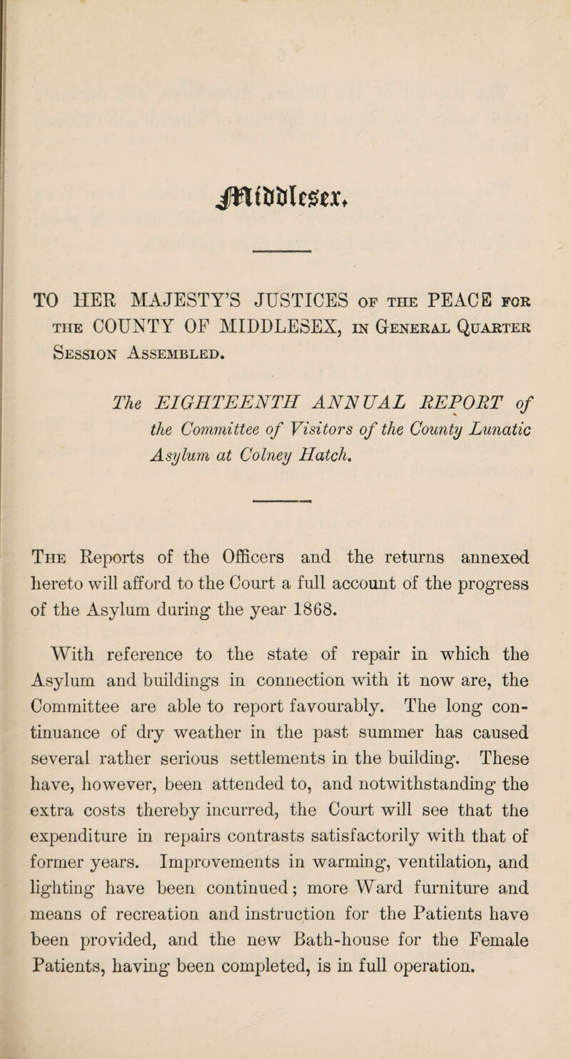 ilftfMleafex* TO HER MAJESTY’S JUSTICES of the PEACE for the COUNTY OF MIDDLESEX, in General Quarter Session Assembled. The EIGHTEENTH ANNUAL REPORT of the Committee of Visitors of the County Lunatic Asylum at Colney Hatch. The Reports of the Officers and the returns annexed hereto will afford to the Court a full account of the progress of the Asylum during the year 1868. With reference to the state of repair in which the Asylum and buildings in connection with it now are, the Committee are able to report favourably. The long con¬ tinuance of dry weather in the past summer has caused several rather serious settlements in the building. These have, however, been attended to, and notwithstanding the extra costs thereby incurred, the Court will see that the expenditure in repairs contrasts satisfactorily with that of former years. Improvements in warming, ventilation, and lighting have been continued; more Ward furniture and means of recreation and instruction for the Patients have been provided, and the new Bath-house for the Female Patients, having been completed, is in full operation.