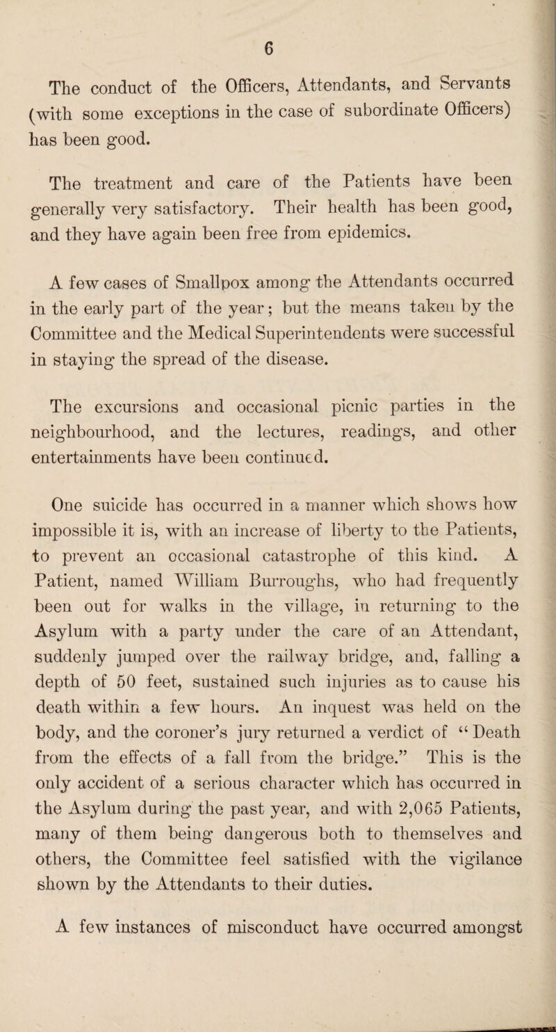 The conduct of the Officers, Attendants, and Servants (with some exceptions in the case of subordinate Officeis) has been good. The treatment and care of the Patients have been generally very satisfactory. Their health has been good, and they have again been free from epidemics. A few cases of Smallpox among the Attendants occurred in the early part of the year; but the means taken by the Committee and the Medical Superintendents were successful in staying the spread of the disease. The excursions and occasional picnic parties in the neighbourhood, and the lectures, readings, and other entertainments have been continued. One suicide has occurred in a manner which shows how impossible it is, with an increase of liberty to the Patients, to prevent an occasional catastrophe of this kind. A Patient, named William Burroughs, who had frequently been out for walks in the village, in returning to the Asylum with a party under the care of an Attendant, suddenly jumped over the railway bridge, and, falling a depth of 50 feet, sustained such injuries as to cause his death within a few hours. An inquest was held on the body, and the coroner’s jury returned a verdict of u Death from the effects of a fall from the bridge.” This is the only accident of a serious character which has occurred in the Asylum during the past year, and with 2,065 Patients, many of them being dangerous both to themselves and others, the Committee feel satisfied with the vigilance shown by the Attendants to their duties. A few instances of misconduct have occurred amongst