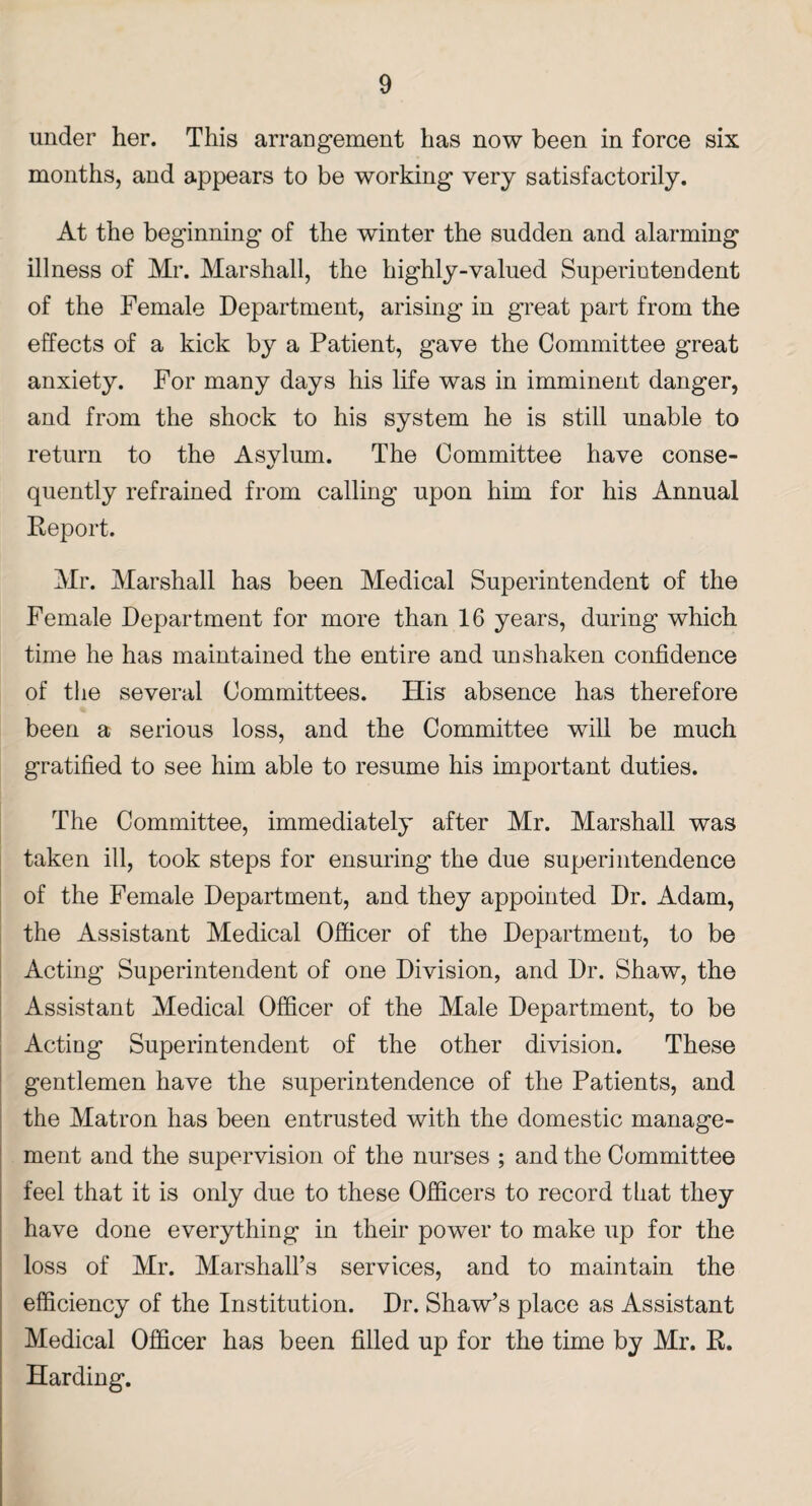 under her. This arrangement has now been in force six months, and appears to be working very satisfactorily. At the beginning of the winter the sudden and alarming illness of Mr. Marshall, the highly-valued Superintendent of the Female Department, arising in great part from the effects of a kick by a Patient, gave the Committee great anxiety. For many days his life was in imminent danger, and from the shock to his system he is still unable to return to the Asvlum. The Committee have conse- t/ quently refrained from calling upon him for his Annual Report. Mr. Marshall has been Medical Superintendent of the Female Department for more than 16 years, during which time he has maintained the entire and unshaken confidence of the several Committees. His absence has therefore been a serious loss, and the Committee will be much gratified to see him able to resume his important duties. The Committee, immediately after Mr. Marshall was taken ill, took steps for ensuring the due superintendence of the Female Department, and they appointed Dr. Adam, the Assistant Medical Officer of the Department, to be Acting Superintendent of one Division, and Dr. Shaw, the Assistant Medical Officer of the Male Department, to be Acting Superintendent of the other division. These gentlemen have the superintendence of the Patients, and the Matron has been entrusted with the domestic manage¬ ment and the supervision of the nurses ; and the Committee feel that it is only due to these Officers to record tliat they have done everything in their power to make up for the loss of Mr. Marshall’s services, and to maintain the efficiency of the Institution. Dr. Shaw’s place as Assistant Medical Officer has been filled up for the time by Mr. R. Harding.