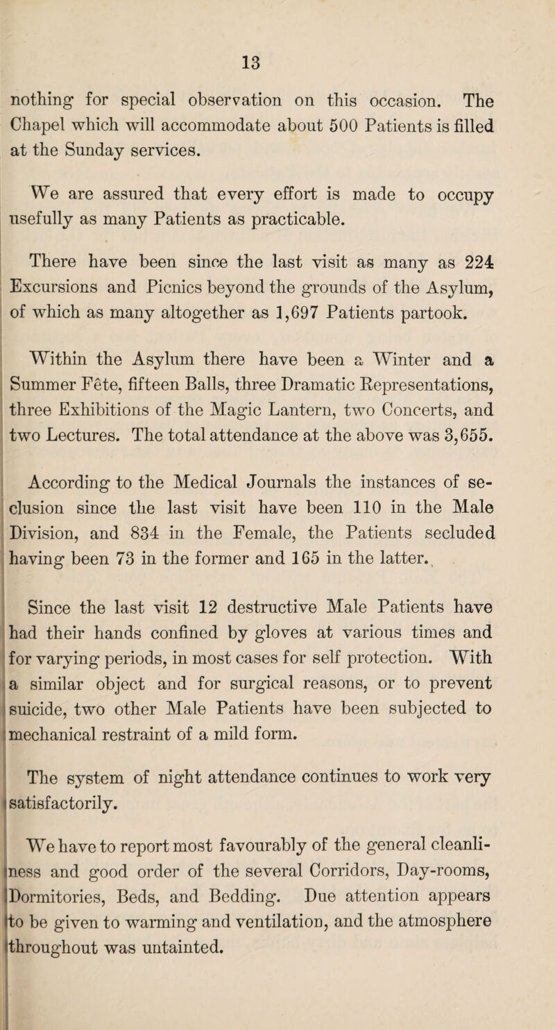nothing for special observation on this occasion. The Chapel which will accommodate about 500 Patients is filled at the Sunday services. We are assured that every effort is made to occupy usefully as many Patients as practicable. There have been since the last visit as many as 224 Excursions and Picnics beyond the grounds of the Asylum, of which as many altogether as 1,697 Patients partook. Within the Asylum there have been a Winter and a Summer Fete, fifteen Balls, three Dramatic Representations, three Exhibitions of the Magic Lantern, two Concerts, and two Lectures. The total attendance at the above was 3,655. According to the Medical Journals the instances of se¬ clusion since the last visit have been 110 in the Male Division, and 834 in the Female, the Patients secluded having been 73 in the former and 165 in the latter. Since the last visit 12 destructive Male Patients have had their hands confined by gloves at various times and for varying periods, in most cases for self protection. With a similar object and for surgical reasons, or to prevent suicide, two other Male Patients have been subjected to mechanical restraint of a mild form. The system of night attendance continues to work very I satisfactorily. We have to report most favourably of the general cleanli- iness and good order of the several Corridors, Day-rooms, IDormitories, Beds, and Bedding. Due attention appears tto be given to warming and ventilation, and the atmosphere (throughout was untainted.