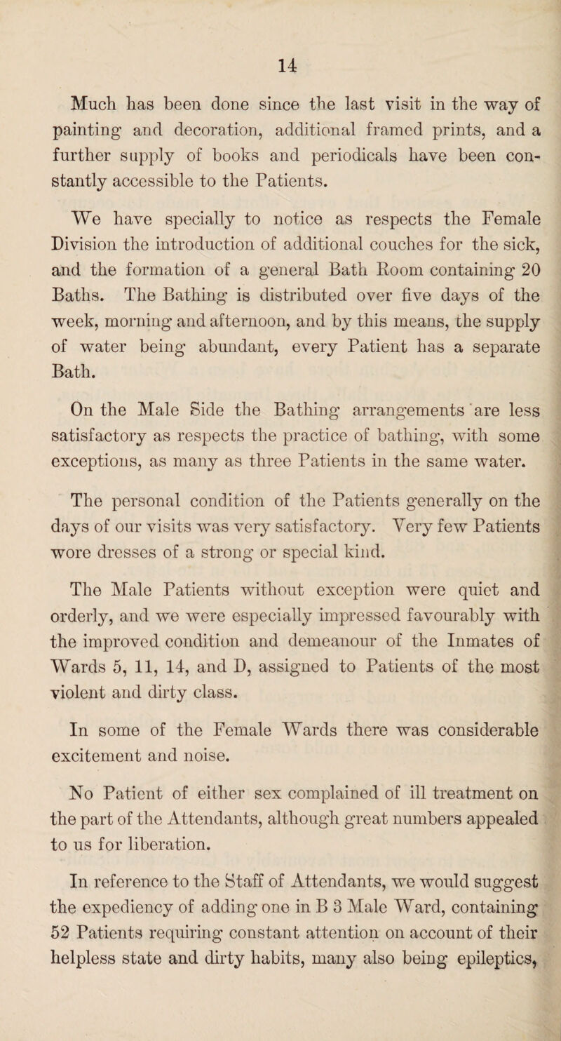 Much has been done since the last visit in the way of painting and decoration, additional framed prints, and a further supply of books and periodicals have been con¬ stantly accessible to the Patients. We have specially to notice as respects the Female Division the introduction of additional couches for the sick, and the formation of a general Bath Room containing 20 Baths. The Bathing is distributed over five days of the week, morning and afternoon, and by this means, the supply of water being abundant, every Patient has a separate Bath. On the Male Side the Bathing arrangements are less satisfactory as respects the practice of bathing, with some exceptions, as many as three Patients in the same water. The personal condition of the Patients generally on the days of our visits was very satisfactory. Very few Patients wore dresses of a strong or special kind. The Male Patients without exception were quiet and orderly, and we were especially impressed favourably with the improved condition and demeanour of the Inmates of Wards 5, 11, 14, and D, assigned to Patients of the most violent and dirtv class. •/ In some of the Female Wards there was considerable excitement and noise. No Patient of either sex complained of ill treatment on the part of the Attendants, although great numbers appealed to us for liberation. In reference to the Staff of Attendants, we would suggest the expediency of adding one in B 3 Male Ward, containing 52 Patients requiring constant attention on account of their helpless state and dirty habits, many also being epileptics,