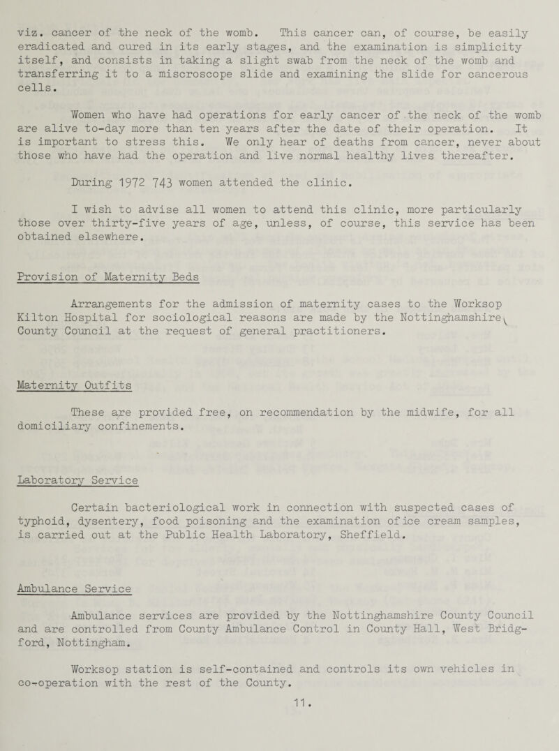 viz. cancer of the neck of the womb. This cancer can, of course, be easily eradicated and cured in its early stages, and xhe examination is simplicity itself, and consists in taking a slight swab from the neck of the womb and transferring it to a miscroscope slide and examining the slide for cancerous cells. Women who have had operations for early cancer of .the neck of the womb are alive to-day more than ten years after the date of their operation. It is important to stress this. We only hear of deaths from cancer, never about those who have had the operation and live normal healthy lives thereafter. During 1972 743 women attended the clinic. I wish to advise all women to attend this clinic, more particularly those over thirty-five years of age, unless, of course, this service has been obtained elsewhere. Provision of Maternity Beds Arrangements for the admission of maternity cases to the Worksop Kilton Hospital for sociological reasons are made by the Nottinghamshire^ County Council at the request of general practitioners. Maternity Outfits These are provided free, on recommendation by the midwife, for all domiciliary confinements. Laboratory Service Certain bacteriological work in connection with suspected cases of typhoid, dysentery, food poisoning and the examination of ice cream samples, is carried out at the Public Health Laboratory, Sheffield. Ambulance Service Ambulance services are provided by the Nottinghamshire County Council and are controlled from County Ambulance Control in County Hall, West Bridg- ford, Nottingham. Worksop station is self-contained and controls its own vehicles in co-operation with the rest of the County.