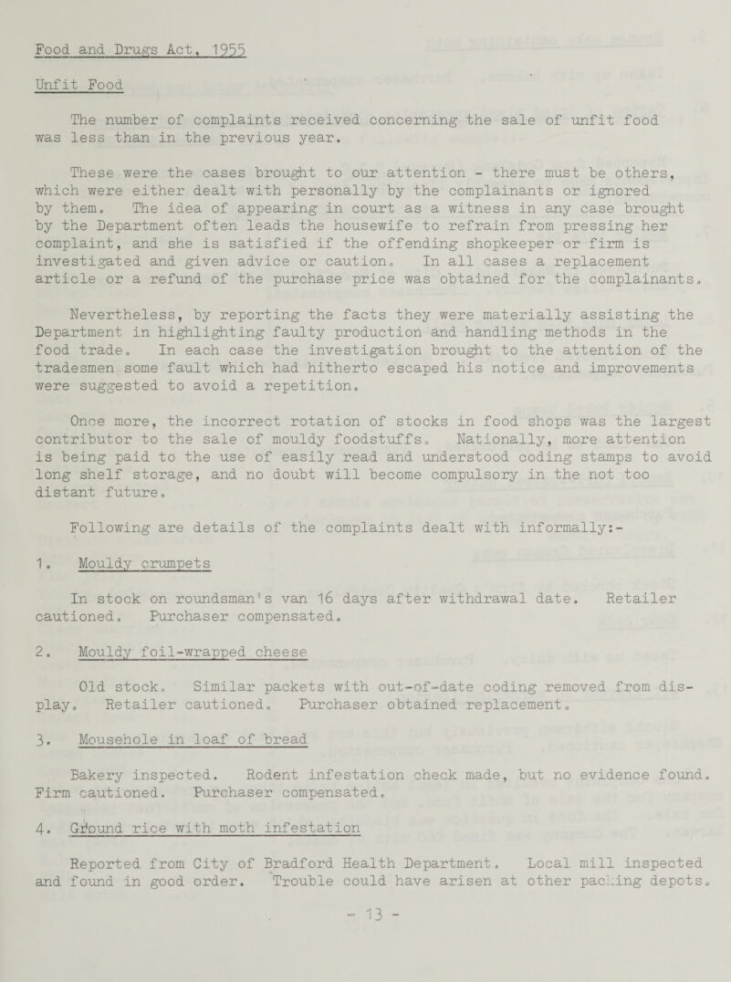 Food and Drugs Act, 1955 Unfit Food The number of complaints received concerning the sale of unfit food was less than in the previous year. These were the cases brought to our attention - there must be others, which were either dealt with personally by the complainants or ignored by them. The idea of appearing in court as a witness in any case brought by the Department often leads the housewife to refrain from pressing her complaint, and she is satisfied if the offending shopkeeper or firm is investigated and given advice or caution. In all cases a replacement article or a refund of the purchase price was obtained for the complainants. Nevertheless, by reporting the facts they were materially assisting the Department in highlighting faulty production and handling methods in the food trade. In each case the investigation brought to the attention of the tradesmen some fault which had hitherto escaped his notice and improvements were suggested to avoid a repetition. Once more, the incorrect rotation of stocks in food shops was the largest contributor to the sale of mouldy foodstuffs. Nationally, more attention is being paid to the use of easily read and understood coding stamps to avoid long shelf storage, and no doubt will become compulsory in the not too distant future. Following are details of the complaints dealt with informally:- 1 . Mouldy crumpets In stock on roundsman’s van 16 days after withdrawal date. Retailer cautioned. Purchaser compensated. 2. Mouldy foil-wrapped cheese Old stock. Similar packets with out-of-date coding removed from dis¬ play. Retailer cautioned. Purchaser obtained replacement. 3. Mousehole in loaf of bread Bakery inspected. Rodent infestation check made, but no evidence found. Firm cautioned. Purchaser compensated, 4» Gbound rice with moth infestation Reported from City of Bradford Health Department, Local mill inspected and found in good order. Trouble could have arisen at other packing depots.