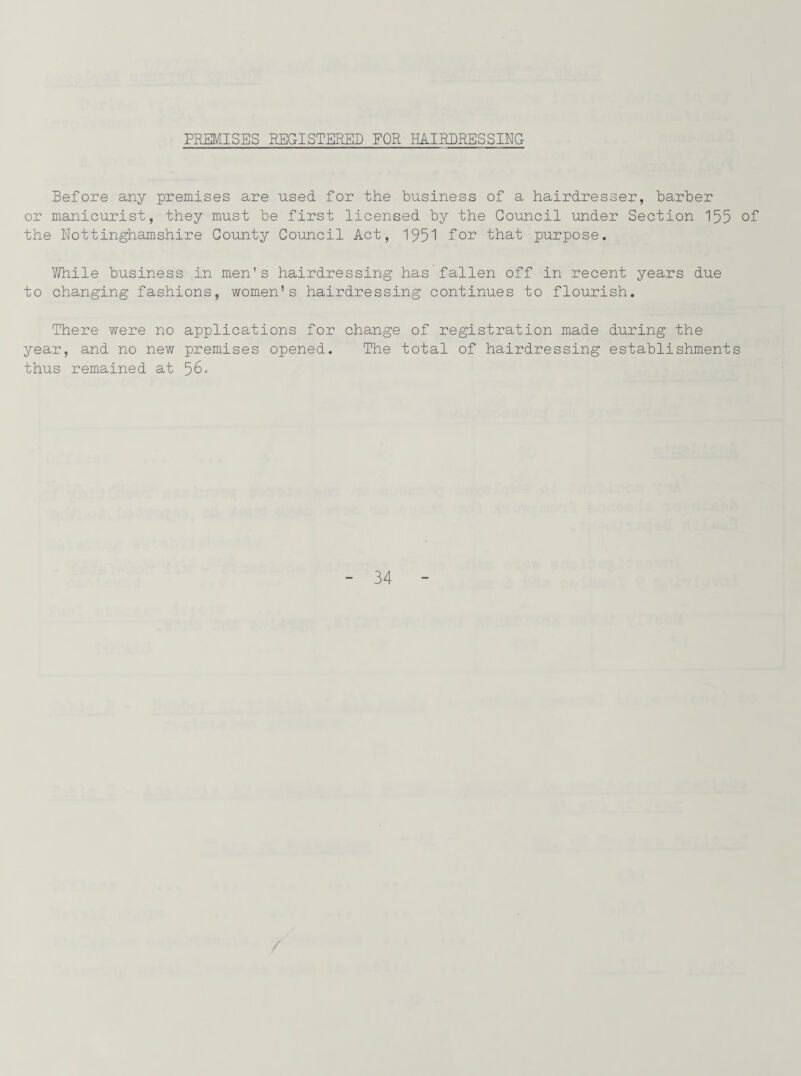 PREMISES REGISTERED FOR HAIRDRESSING Before any premises are used for the business of a hairdresser, barber or manicurist, they must be first licensed by the Council under Section 155 of the Nottinghamshire County Council Act, 1951 for that purpose. V/hile business in men's hairdressing has fallen off in recent years due to changing fashions, women's hairdressing continues to flourish. There were no applications for change of registration made during the year, and no new premises opened. The total of hairdressing establishments thus remained at 56-