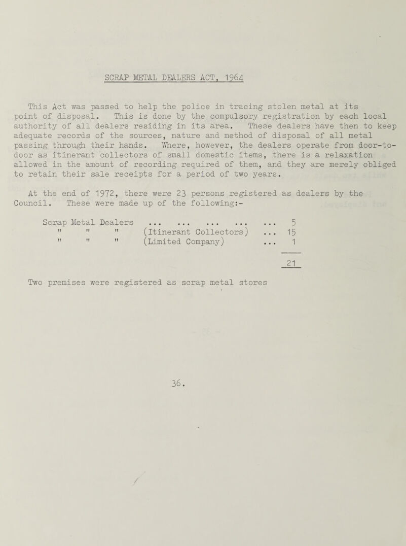 SCRAP METAL DEALERS ACT, 1964 This Act was passed to help the police in tracing stolen metal at its point of disposal. This is done by the compulsory registration by each local authority of all dealers residing in its area. These dealers have then to keep adequate records of the sources, nature and method of disposal of all metal passing through their hands. Where, however, the dealers operate from door-to- door as itinerant collectors of small domestic items, there is a relaxation allowed in the amount of recording required of them, and they are merely obliged to retain their sale receipts for a period of two years. At the end of 1972, there were 23 persons registered as dealers by the Council. These were made up of the following:- Scrap Metal Dealers . . 5    (itinerant Collectors) ... 15   ” (Limited Company) ... 1 21 Two premises were registered as scrap metal stores