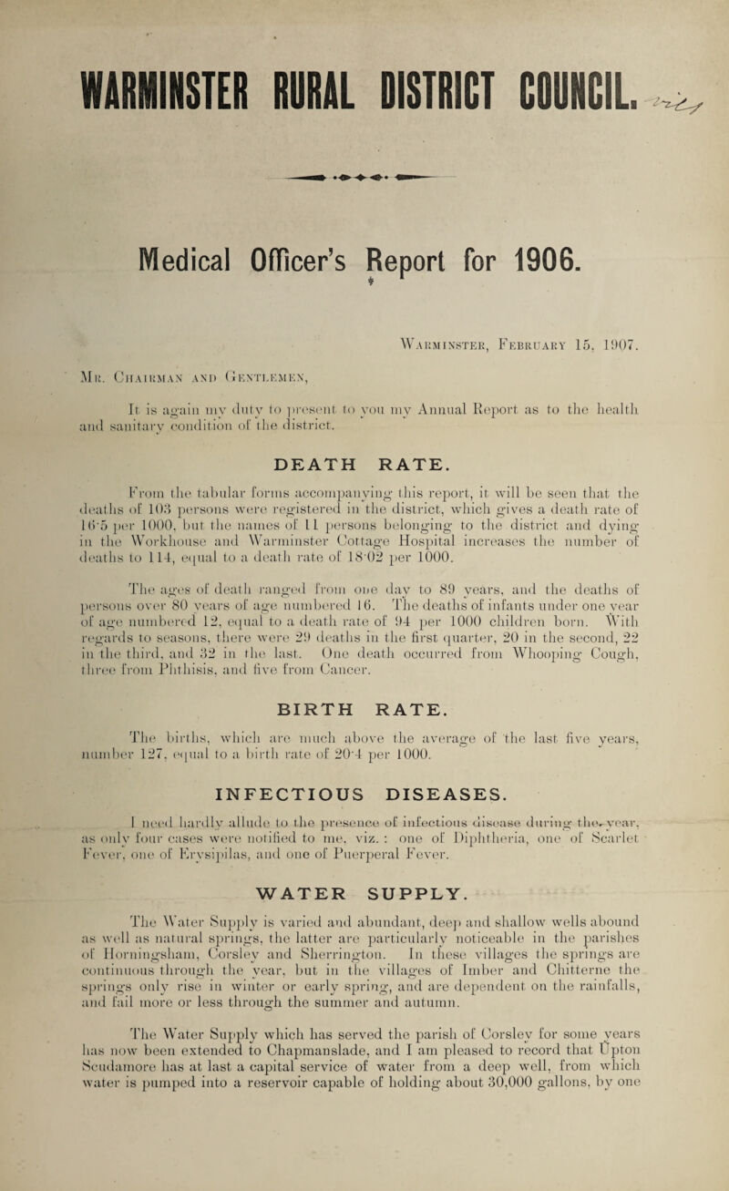 WARMINSTER RURAL DISTRICT COUNCIL. Medical Officer’s Report for 1906. Warminster, February 15, 15)07. Mr. Chairman and Gentlemen, It is again my duty to present to you my Annual Report as to the health and sanitary condition of the district. DEATH RATE. From the tabular forms accompanying1 this report, it will be seen that the deaths of 103 persons were registered in the district, which gives a death rate of Hr5 per 1000, but the names of 11 persons belonging to the district and dying in the Workhouse and Warminster Cottage Hospital increases the number of deaths to 114, equal to a death rate of 184)2 per 1000. The ages of death ranged from one day to 89 years, and the deaths of persons over 80 years of age numbered 16. The deaths of infants under one vear of age numbered 12, equal to a death rate of 94 per 1000 children horn. With regards to seasons, there were 29 deaths in the first quarter, 20 in the second, 22 in the third, and 32 in the last. One death occurred from Whooping Cough, three from Phthisis, and five from Cancer. BIRTH RATE. The births, which are much above the average of the last five years, number 127, equal to a birth rate of 20'4 per 1000. INFECTIOUS DISEASES. I need hardly allude to the presence of infectious disease during the-year, as only four cases were notified to me, viz. : one of Diphtheria, one of Scarlet Fever, one of Erysipilas, and one of Puerperal Fever. WATER SUPPLY. The Water Supply is varied and abundant, deep and shallow wells abound as well as natural springs, the latter are particularly noticeable in the parishes of Horningsham, Corsley and Sherrington. In these villages the springs are continuous through the vear, but in the villages of Imber and Chitterne the springs only rise in winter or early spring, and are dependent on the rainfalls, and fail more or less through the summer and autumn. The Water Supply which has served the parish of Corsley for some years has now been extended to Chapmanslade, and I am pleased to record that Upton Scudamore has at last a capital service of water from a deep well, from which water is pumped into a reservoir capable of holding about 30,000 gallons, by one