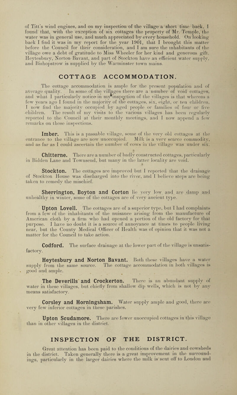 found that, with the exception of six cottages the property of Mr. Temple, the water was in general use, and much appreciated bv every household. On looking back I find it was in my report for the year 1901, that I brought this matter before the Council for their consideration, and I am sure the inhabitants of the village owe a debt of gratitude to Miss Wheeler for her kind and generous gift. Heytesbury, Norton-Bavant, and part of Stockton have an efficient water supply, and Bishopstrow is supplied by the Warminster town mains. COTTAGE ACCOMMODATION. The cottage accommodation is ample for the present population and of average quality. In some of the villages there are a number of void cottages, and what I particularly notice in mwinspection of the villages is that whereas a few years ago I found in the majority of the cottages, six, eight, or ten children. T now find the majority occupied by aged people or families of four or five • children. The result of my visits to the various villages has been regularly reported to the Council at their monthly meetings, and 1 now append a few remarks on those inspections. Imber. This is a passable village, some of the very old cottages at the entrance to the village are now unoccupied. Milk is a verv scarce commodity, and as far as I could ascertain the number of cows in the village was under six. O Chitterne. Ther e are a number of badly constructed cottages, particularly in Bidden Lane and Townsend, but many in the latter locality are void. Stockton. The cottages are improved but I reported thar the drainage of Stockton House was discharged into the river, and I believe steps are being taken to remedy the mischief. Sherrington, Boyton and Corton lie very low and are damp and unhealthy in winter, some of the cottages are of very ancient type. Upton Lovell. The cottages are of a superior type, but I had complaints from a few of the inhabitants of the nuisance arising from the manufacture of American cloth by a firm who had opened a portion of the old factory for that purpose. I have no doubt it is a source of annoyance at times to people living- near, but the County Medical Officer of Health was of opinion that it was not a matter for the Council to take action. Codford. The surface drainage at the lower part of the village is unsatis¬ factory. Heytesbury and Norton Bavant. Both these villages have a water supply from the same source. The cottage accommodation in both villages is good and ample. ’ , . « * ' The Deverills* and Crockerton. T here is an abundant supply of water in these villages, but chiefly from shallow dip wells, which is not by any means satisfactory. Corsley and Horningsham. Water supply ample and good, there are very few inferior cottages in these parishes. Upton Scudamore. There are fewer unoccupied cottages in this village than in other villages in the district. INSPECTION OF THE DISTRICT. Great attention has been paid to the conditions of the dairies and cowsheds in the district. Taken generally there is a great improvement in the surround¬ ings, particularly in the larger dairies where the milk is'sent oil to London and