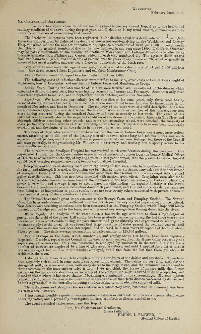 Warminster, . February 22nd, 1907. Mr. Chairman and Gentlemen, The time has again come round for me to present to you my annual Report as to the health and sanitary condition of the town during the past year, and I shall, as is my usual custom, commence with the mortality and causes of same during that period. The deaths of 100 persons have been registered in the district, equal to a death rate of 18-02 per 1,000. From this number must be deducted the deaths of eleven non-resident dying in the Workhouse and Cottage Hospital, which reduces the number of deaths to 89, equal to a death-rate of 16-04 per 1,000. I may remark that this is the greatest number of deaths that has occurred in any year since 1899. I think this increase may be partly attributable to the number of deaths in Workhouse and Cottage Hospital, and also to an increase in deaths from Phthisis and Cancer, which in each case numbered 11. The ages of death ranged from two hours to 89 years, and the deaths of persons over 80 years of age numbered 20, which is greatly in excess of the usual number, and was also a factor in the increase of the death rate. Nine children died under the age of one year, which is equal to a death rate of 84 per 1,000 children born. One death occurred from Diphtheria and one from Membranous Croup. The births numbered 106, equal to a birth rate of 19-1 per 1,000. The following cases of infectious diseases were notified to me, viz., seven cases of Scarlet Fever, eight of Diphtheria, four of Erysipelas, and one each of Enteric Fever and Membranous Croup. Scarlet Fever. During the later months of 1905 we were troubled with an outbreak of this disease, which extended well into the new year, four cases having occurred in January and February. Since then only three cases were reported to me, viz., one in Septernher, one in October, and one in November. Diphtheria. We have been particularly free of this disease for some years, only three cases having occurred during the past five years, but in October a case was notified to me, followed by three others in the month of November, and four in December. The majority of the cases were of a mild description, but a few were of a severe type and primarily attacked the larynx. We are not as yet free of this disease, four new cases having occurred during the month of January and two as recently as last week. The cause of this outbreak was apparently due to the imperfect condition of the drains of the British Schools in The Close, and although children attending other schools, and some not attending school, were attacked, the majority of cases, particularly at first, were in children attending those schools. These drains have now been thoroughly overhauled, and the drains of all the schools in the town have been tested. The cases of Erysipelas were of a mild character, but the case of Enteric Fever was a much more serious matter, attacking as it did one of the leading men of the town, whose long and tedious illness was much regretted by all parties, and I am sure i am expressing not only my own feelings, but those of the Council and town generally, in congratulating Mr. Willcox on his recovery, and wishing him a speedy return to his usual health and strength. The question of the Smallpox Hospital has not received much consideration during the past year. One reason was, I think, that the Council rather expected an expression of opinion from the County Medical Officer of Health, or some other authority, of my suggestion in last year’s report, that the present Isolation Hospital should be, if occasion required, used asm temporary Smallpox Hospital. Complaints of the unsatisfactory condition of the Sewage Farm were made by a gentleman residing near the farm, and although it is useless disguising the fact that at times a nuisance may arise from the treatment of sewage, I. think that in this case the nuisance arose from the overflow of a private cesspit into the road gulley near the house. This has now been remedied with marked good effect. Complaints were also made of the disagreeable emanations from some of the manholes in the town, particularly in Portway, where the sewer is very flat and sewage is apt to accumulate, notwithstanding the regular flushing of the sewer. Several of the manholes have now been closed down with good result, and I do not think any danger can arise from doing so, as independent of public shafts, there are over twenty others connected with private houses in the street, and many of the manholes still remain open. The Council have made great improvements at the Sewage Farm and Pumping Station. The Sewage Farm has been underdrained, but sufficient time has not elapsed for any marked improvement to be noticed. New detritis and screening chambers have been constructed at the Pumping Station, which I hope will lessen the amount of sludge pumped to the farm, and will prevent any sewage from flowing direct into the river. Water Supply. An analysis of the water taken a few weeks ago continues to show a high degree of purity, but the yield of the Jersey Hill spring has been gradually decreasing during the last three years ; this became particularly noticeable during the past summer, and great difficulty was experienced in keeping up a constant supply for the town. It was found that large quantities of water passed the well and wasted itself in the pond, this waste has now been intercepted, and collected in a new reservoir capable of holding about 50,0(.0 gallons. The daily average consumption of water amount to 125,000 gallons. The workshops in the town, which number 23, and employ about 100 hands, have been regularly inspected. I made a report tc the Council of the circular note received from the Home Office respecting the supervision of outworkers. Only one outworker is employed by tradesmen in the town, but there are a number of outworkers employed by a firm of glovers at Westbury, and until I applied for a list of these a few months ago I had no idea of the number employed, but I find from the list that there are about 40 resident in the town. I do not think there is much to complain of in the condition of the dairies and cowsheds. These have been regularly visited, and in some cases I can report improvement. The dairies are very little used for the storage of milk, as some send their milk away direct to the large towns, and the remainder cart it round to their customers in the town once or twice a day. I do not think the blame of impure milk should rest entirely on the dairyman’s shoulders, as in many of the cottages the milk is stored in dirty receptacles, and placed in places where it has every chance of becoming contaminated by the surroundings. My own opinion is that the children of the poor suffer more from the want of milk than from disease contracted by its use, and I think a great deal of the mortality in young children is due to an inadequate supply of milk. The bakehouses and slaughter houses continue in a satisfactory state, but notice to limewash has been given in a few instances. * I have made monthly reports on any insanitary condition or outbreak of infectious disease which came under my notice, and I personally investigated all cases of infectious disease notified to me. The usual statistical tables accompany this Report. I am, Mr. Chairman and Gentlemen, Yours faithfully, FREDK. I. FLOWER, ' Medical Officer of Health.