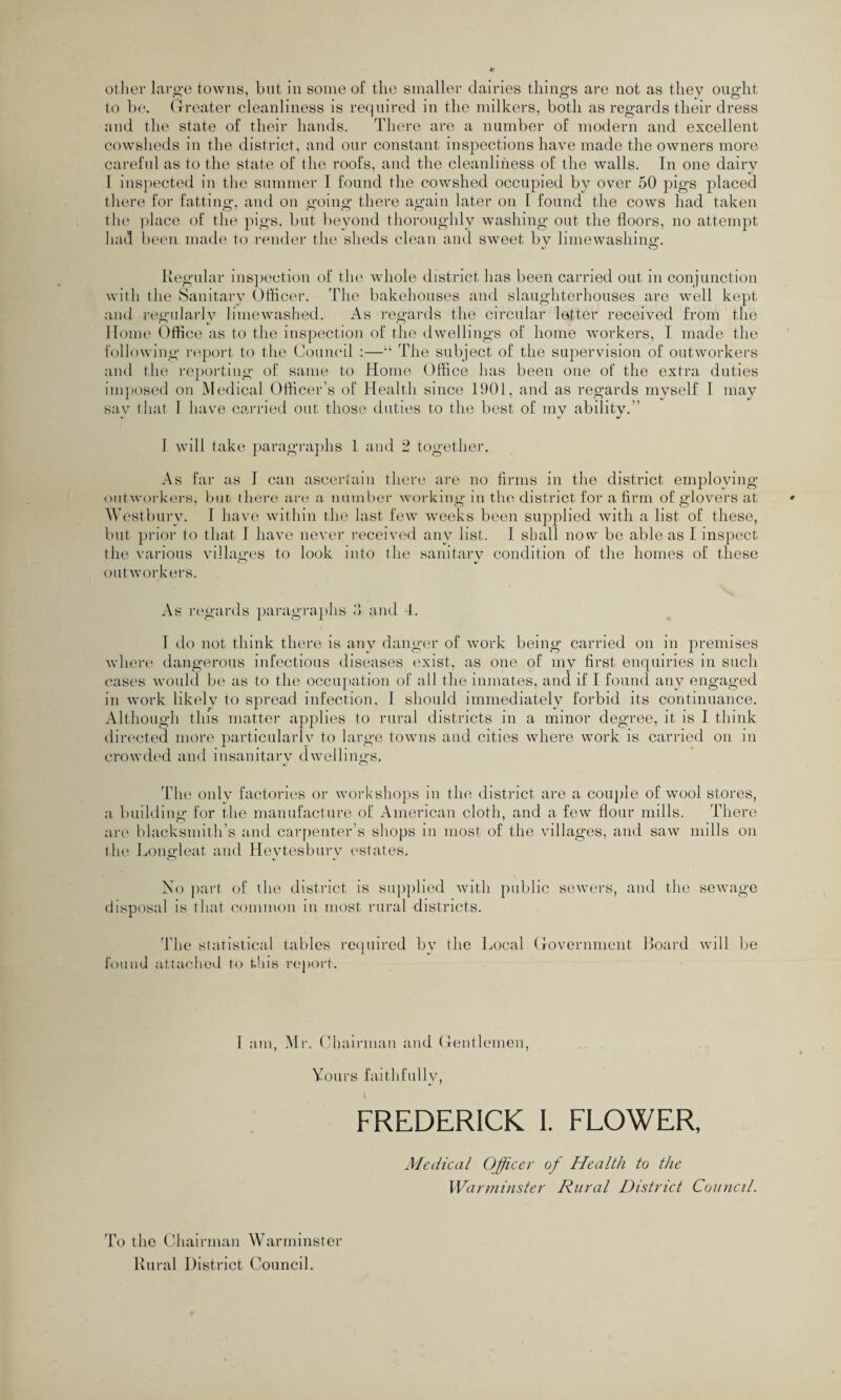 other large towns, but in some of the smaller dairies things are not as they ought to be. Greater cleanliness is required in the milkers, both as regards their dress and the state of their hands. There are a number of modern and excellent cowsheds in the district, and our constant inspections have made the owners more careful as to the state of the roofs, and the cleanliness of the walls. In one dairy I inspected in the summer I found the cowshed occupied by over 50 pigs placed there for fatting, and on going there again later on 1 found the cows had taken the place of the pigs, but beyond thoroughly washing out the floors, no attempt had been made to render the sheds clean and sweet by limewashing. Regular inspection of the whole district has been carried out in conjunction with the Sanitary Officer. The bakehouses and slaughterhouses are well kept and regularly limewashed. As regards the circular letter received from the Home Office as to the inspection of the dwellings of home workers, I made the following report to the Council :—The subject of the supervision of outworkers and the reporting of same to Home Office has been one of the extra duties imposed on Medical Officer’s of Health since 1901, and as regards myself I may sav that 1 have carried out those duties to the best of mv ability.” I will take paragraphs 1 and 2 together. As far as 1 can ascertain there are no firms in the district employing outworkers, but there are a number working in the district for a firm of glovers at Westburv. I have within the last few weeks been supplied with a list of these, but prior to that I have never received any list. I shall now be able as I inspect the various villages to look into the sanitary condition of the homes of these outworkers. As regards paragraphs 3 and 4. 1 do not think there is any danger of work being carried on in premises where dangerous infectious diseases exist, as one of my first enquiries in such cases would be as to the occupation of all the inmates, and if I found any engaged in work likely to spread infection. I should immediately forbid its continuance. Although this matter applies to rural districts in a minor degree, it is I think directed more particularly to large towns and cities where work is carried on in crowded and insanitary dwellings. The only factories or workshops in the district are a couple of wool stores, a building for the manufacture of American cloth, and a few flour mills. There are blacksmith’s and carpenter’s shops in most of the villages, and saw mills on the Longleat and Heytesbury estates. No part of the district is supplied with public sewers, and the sewage disposal is that common in most rural districts. The statistical tables required by the Local Government Board will be found attached to this report. I am, Mi-. Chairman and Gentlemen, Yours faithfully, FREDERICK I. FLOWER, Medical Officer of Health to the Warminster Rural District Council. To the Chairman Warminster Rural District Council.