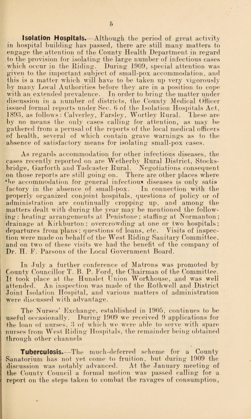 Isolation Hospitals.—Although the period of great activity in hospital building has passed, there are still many matters to engage the attention of the County Health Department in regard to the provision for isolating the large number of infectious cases which occur in the Hiding. During 1909, special attention was given to the important subject of small-pox accommodation, and this is a matter which will have to be taken up very vigorously by many Local Authorities before they are in a position to cope with an extended prevalence. In order to bring the matter under discussion in a number of districts, the County Medical Officer issued formal reports under Sec. 6 of the Isolation Hospitals Act, 1893, as follows: Calverley, Farsley, Wortley Kural. These are by no means the only cases calling for attention, as may be gathered from a perusal of the reports of the local medical officers of health, several of which contain grave warnings as to the absence of satisfactory means for isolating small-pox cases. As regards accommodation for other infectious diseases, the cases recently reported on are Wetherby Rural District, Stocks- bridge, Garforth and Tadeaster Rural. Negotiations consequent on those reports are still going on. There are other places where He accommodation for general infectious diseases is only satis factory in the absence of small-pox. In connection with the properly organized conjoint hospitals, questions of policy or of administration are continually cropping up, and among the matters dealt with during the year may be mentioned the follow¬ ing : heating arrangements at Penistone; staffing at Norman ton; drainage at Kirkburton; overcrowding at one or two hospitals ; departures from plans; questions of loans, etc. Visits of inspec¬ tion were made on behalf of the West Riding Sanitary Committee, and on two of these visits we had the benefit of the company of Dr. H. F. Parsons of the Local Government Board. In July a further conference of Matrons was promoted by County Councillor T. B. P. Ford, the Chairman of the Committee. It took place at the Hunslet Union Workhouse, and was well attended. An inspection was made of the Rothwell and District Joint Isolation Hospital, and various matters of administration were discussed with advantage. The Nurses’ Exchange, established in 1905, continues to be useful occasionally. During 1909 we received 9 applications for the loan of nurses, 3 of which we were able to serve with spare nurses from West Riding Hospitals, the remainder being obtained through other channels Tuberculosis.—Tile much-deferred scheme for a County Sanatorium has not yet come to fruition, but during 1909 the discussion was notably advanced. At the January meeting of the County Council a formal motion was passed calling for a report on the steps taken to combat the ravages of consumption,