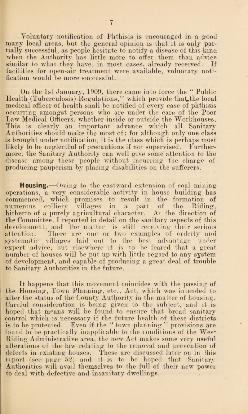 Voluntary notification of Phthisis is encouraged in a good many local areas, but the general opinion is that it is only par¬ tially successful, as people hesitate to notify a disease of this kina when the Authority has little more to offer them than advice similar to what they have, in most cases, already received. If facilities for open-air treatment were available, voluntary noti¬ fication w’ould be more successful. On the 1st January, 1909, there came into force the “ Public Health (Tuberculosis) Regulations,55 which provide thaVtlie local medical officer of health shall be notified of every case of phthisis occurring amongst persons who are under the care of the Poor Law Medical Officers, whether inside or outside the Workhouses. This is clearly an important advance which ail Sanitary Authorities should make the most of; for although only one class is brought under notification, it is the class which is perhaps most likely to be neglectful of precautions if not supervised. Further¬ more, the Sanitary Authority can well give some attention to the disease among these people without incurring the charge of producing pauperism by placing disabilities on the sufferers. Housing,—Owing to the eastward extension of coal mining operations, a very considerable activity in house building has commenced, which promises to result in the formation of numerous colliery villages in a pajrt of the Riding, hitherto of a purely agricultural character. At the direction of the Committee, I reported in detail on the sanitary aspects of this development, and the matter is still receiving their serious attention. There are one or two examples of orderly and systematic villages laid out to the best advantage under expert advice, but elsewhere it is to be feared that a great number of houses will be put up with little regard to any system of development, and capable of producing a great deal of trouble to Sanitary Authorities in the future. It happens that this movement coincides with the passing of the Housing, Town Planning, etc., Act, which was intended to alter the status of the County Authority in the matter of housing. Careful consideration is being given to the subject, and it is hoped that means will be found to ensure that broad sanitary control which is necessary if the future health of these districts is to be protected. Even if the “ town planning ’’ provisions are found to be practically inapplicable to the conditions of the Wes* Riding Administrative area, the new Act makes some very useful alterations of the law relating to the removal and prevention of defects in existing houses. These are discussed Jater on in this if port (see page 52) and it is to be hoped that Sanitary Authorities will avail themselves to the full of their new poweti to deal with defective and insanitary dwellings.
