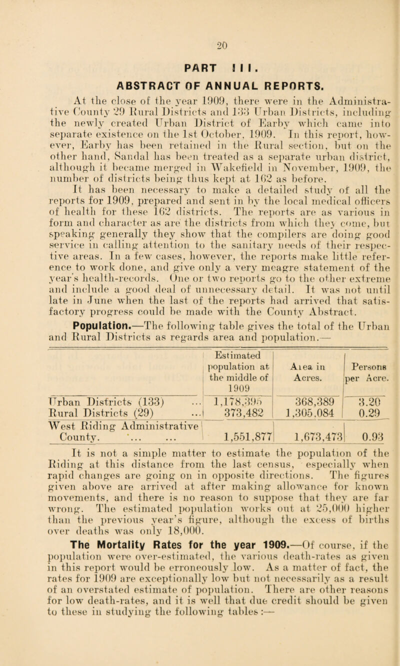 PART Ml. ABSTRACT OF ANNUAL REPORTS. At the close of the year 1909, there were in the Administra¬ tive County 29 Rural Districts and 133 Urban Districts, including the newly created Urban District of Earby which came into separate existence on the 1st October, 1909. In this report, how- eve]-, Earby lias been retained in the Rural section, but on the other hand, Sandal has been treated as a separate urban district, although it became merged in Wakefield in November, 1909, the number of districts being thus kept at 162 as before. It has been necessary to make a detailed study of all the reports for 1909, prepared and sent in by the local medical officers of health for these 162 districts. The reports are as various in form and character as are the districts from which the} come, but speaking generally they show that the compilers are doing good service in calling attention to the sanitary needs of their respec¬ tive areas. In a few cases, however, the reports make little refer¬ ence to work done, and give only a very meagre statement of the year’s health-records. One or two reports go to the other extreme and include a good deal of unnecessary detail. It was not until late in June when the last of the reports had arrived that satis¬ factory progress could be made with the County Abstract. Population.—The following table gives the total of the Urban and Rural Districts as regards area and population.— Estimated population at the middle of 1909 Aiea in Acres. Persons per Acre. Urban Districts (133) 1,178,395 368,389 1 3.20 Rural Districts (29) 373,482 1,305.084 | 0.29 West Riding Administrative County. ’... 1,551,877 1,673,473 0.93 It is not a simple matter to estimate the population of the Riding at this distance from the last census, especially when rapid changes are going on in opposite directions. The figures given above are arrived at after making allowance for known movements, and there is no reason to suppose that they are far wrong. The estimated population works out at 25,000 higher than the previous year’s figure, although the excess of births over deaths was only 18,000. The Mortality Rates for the year 1909.—Of course, if the population were over-estimated, flic various death-rates as given in this report would be erroneously low. As a matter of fact, the rates for 1909 are exceptionally low but not necessarily as a result of an overstated estimate of population. There are other reasons for low death-rates, and it is well that due credit should be given to these in studying the following tables:—