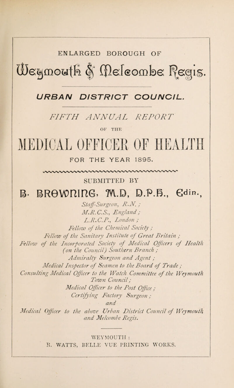 ENLARGED BOROUGH OF URBAN DISTRICT COUNCIL. FIFTH ANNUAL REPORT OF THE FOR THE YEAR 1895. SUBMITTED BY B- BRevonine, m.d, d.p.b., e^n., Staff-Surge on, R.N. : M.R. C. S., England ; L.R.C.P., London; Fellow of the Chemical Society ; Fellow of the Sanitary Institute of G?'eat Britain ; Fellow of the Incorporated Society of Medical Officers of Health (on the Council) Southern Branch ; Admiralty Surgeon and Agent ; Medical Inspector of Seamen to the Board of Trade ; Consulting Medical Officer to the Watch Committee of the Weymouth Town Council; Medical Officer to the Post Office ; Certifying Factory Surgeon; and Medical Officer to the above Urban District Council of Weymouth and Melcombe Regis. WEYMOUTH : R. WATTS, BELLE VUE PRINTING WORKS.