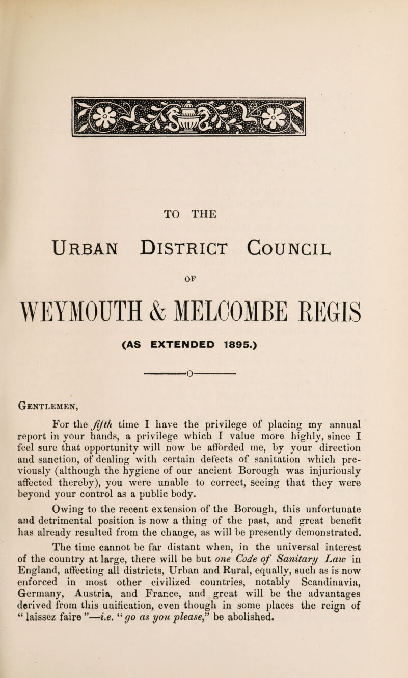 TO THE Urban District Council OF WEYMOUTH & MELCOMBE REGIS (AS EXTENDED 1895.) -O-- Gentlemen, For the fifth time I have the privilege of placing my annual report in your hands, a privilege which I value more highly, since I feel sure that opportunity will now be afforded me, by your direction and sanction, of dealing with certain defects of sanitation which pre¬ viously (although the hygiene of our ancient Borough was injuriously affected thereby), you were unable to correct, seeing that they were beyond your control as a public body. Owing to the recent extension of the Borough, this unfortunate and detrimental position is now a thing of the past, and great benefit has already resulted from the change, as will be presently demonstrated. The time cannot be far distant when, in the universal interest of the country at large, there will be but one Code of Sanitary Law in England, affecting all districts, Urban and Rural, equally, such as is now enforced in most other civilized countries, notably Scandinavia, Germany, Austria, and France, and great will be the advantages derived from this unification, even though in some places the reign of “ laissez faire ”—i.e. “ go as you please” be abolished.