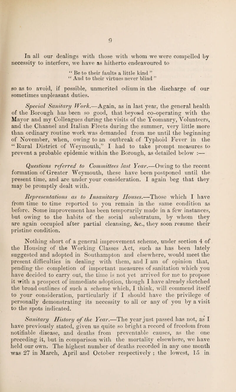 In all our dealings with those with whom we were compelled by necessity to interfere, we have as hitherto endeavoured to “ Be to their faults a little kind 55 “ And to their virtues never blind ” so as to avoid, if possible, unmerited odium in the discharge of our sometimes unpleasant duties. Special Sanitary Work.—Again, as in last year, the general health of the Borough has been so good, that beyond co-operating with the Mayor and my Colleagues during the visits of the Yeomanry, Volunteers, and the Channel and Italian Fleets during the summer, very little more than ordinary routine work was demanded from me until the beginning of November, when, owing to an outbreak of Typhoid Fever in the “ Rural District of Weymouth,” I had to take prompt measures to prevent a probable epidemic within the Borough, as detailed below Questions referred to Committees last Year.—Owing to the recent formation of Greater Weymouth, these have been postponed until the present time, and are under your consideration. I again beg that they may be promptly dealt with. Representations as to Insanitary Houses.—Those which I have from time to time reported to you remain in the same condition as before. Some improvement has been temporarily made in a few instances, but owing to the habits of the social substratum, by whom they are again occupied after partial cleansing, &c., they soon resume their pristine condition. Nothing short of a general improvement scheme, under section 4 of the Housing of the Working Classes Act, such as has been lately suggested and adopted in Southampton and elsewhere, would meet the present difficulties in dealing with them, and I am of opinion that, pending the completion of important measures of sanitation which you have decided to carry out, the time is not yet arrived for me to propose it with a prospect of immediate adoption, though I have already sketched the broad outlines of such a scheme which, I think, will commend itself to your consideration, particularly if I should have the privilege of personally demonstrating its necessity to all or any of you by a visit to the spots indicated. Sanitary History of the Year.—The year just passed has not, as I have previously stated, given us quite so bright a record of freedom from notifiable disease, and deaths from preventable causes, as the one preceding it, but in comparison with the mortality elsewhere, we have held our own. The highest number of deaths recorded in any one month was 27 in March, April and October respectively ; the lowest, 15 in