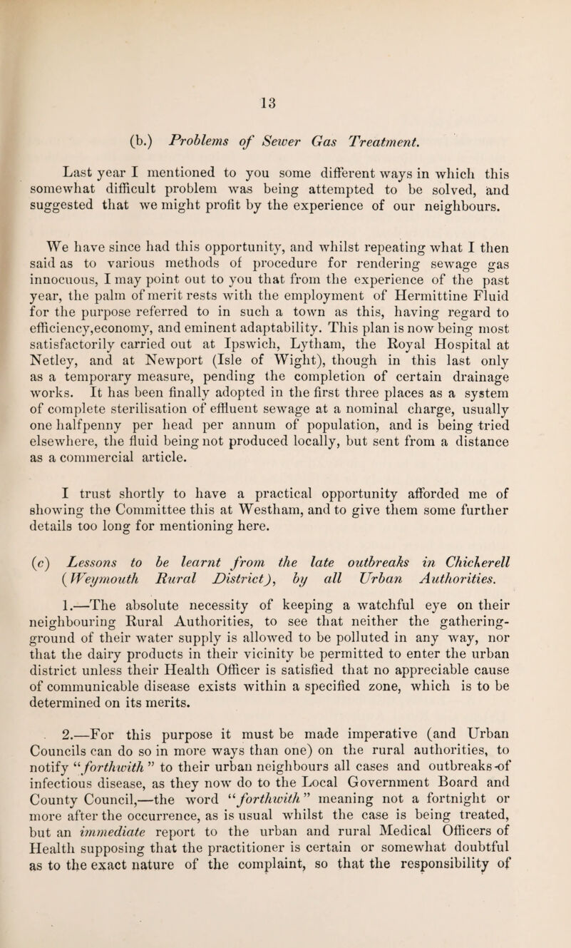 (b.) Problems of Sewer Gas Treatment. Last year I mentioned to you some different ways in which this somewhat difficult problem was being attempted to be solved, and suggested that we might profit by the experience of our neighbours. We have since had this opportunity, and whilst repeating what I then said as to various methods of procedure for rendering sewage gas innocuous, I may point out to you that from the experience of the past year, the palm of merit rests with the employment of Hermittine Fluid for the purpose referred to in such a town as this, having regard to efficiency,economy, and eminent adaptability. This plan is now being most satisfactorily carried out at Ipswich, Lytham, the Royal Hospital at Netley, and at Newport (Isle of Wight), though in this last only as a temporary measure, pending the completion of certain drainage works. It has been finally adopted in the first three places as a system of complete sterilisation of effluent sewage at a nominal charge, usually one halfpenny per head per annum of population, and is being tried elsewhere, the fluid being not produced locally, but sent from a distance as a commercial article. I trust shortly to have a practical opportunity afforded me of showing the Committee this at Westham, and to give them some further details too long for mentioning here. (c) Lessons to be learnt from the late outbreaks in Chicberell (Weymouth Rural DistrictJ, by all Urban Authorities. 1. —The absolute necessity of keeping a watchful eye on their neighbouring Rural Authorities, to see that neither the gathering- ground of their water supply is allowed to be polluted in any way, nor that the dairy products in their vicinity be permitted to enter the urban district unless their Health Officer is satisfied that no appreciable cause of communicable disease exists within a specified zone, which is to be determined on its merits. 2. —For this purpose it must be made imperative (and Urban Councils can do so in more ways than one) on the rural authorities, to notify “ forthwith ” to their urban neighbours all cases and outbreaks of infectious disease, as they now do to the Local Government Board and County Council,—the word “forthwith ” meaning not a fortnight or more after the occurrence, as is usual whilst the case is being treated, but an immediate report to the urban and rural Medical Officers of Health supposing that the practitioner is certain or somewhat doubtful as to the exact nature of the complaint, so that the responsibility of