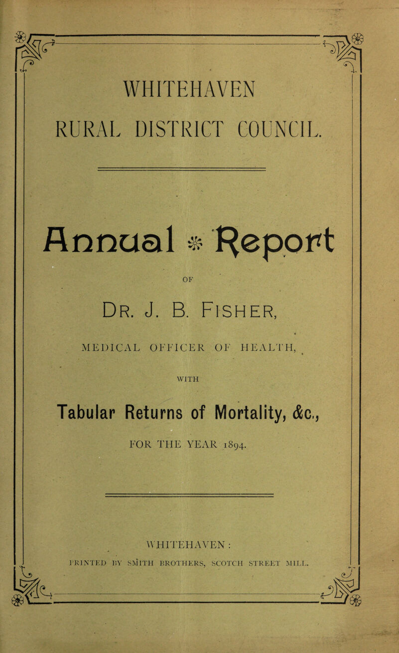 <r. <T WHITEHAVEN RURAL DISTRICT COUNCIL OF Dr. J. B. Fisher. MEDICAL OFFICER OF HEALTH, WITH Tabular Returns of Mortality, &c,, FOR THE YEAR 1894. .. ■ •. ■ . WHITEHAVEN : PRINTED I!Y SMITH BROTHERS, SCOTCH STREET MILL. Annual * f^epoH •A