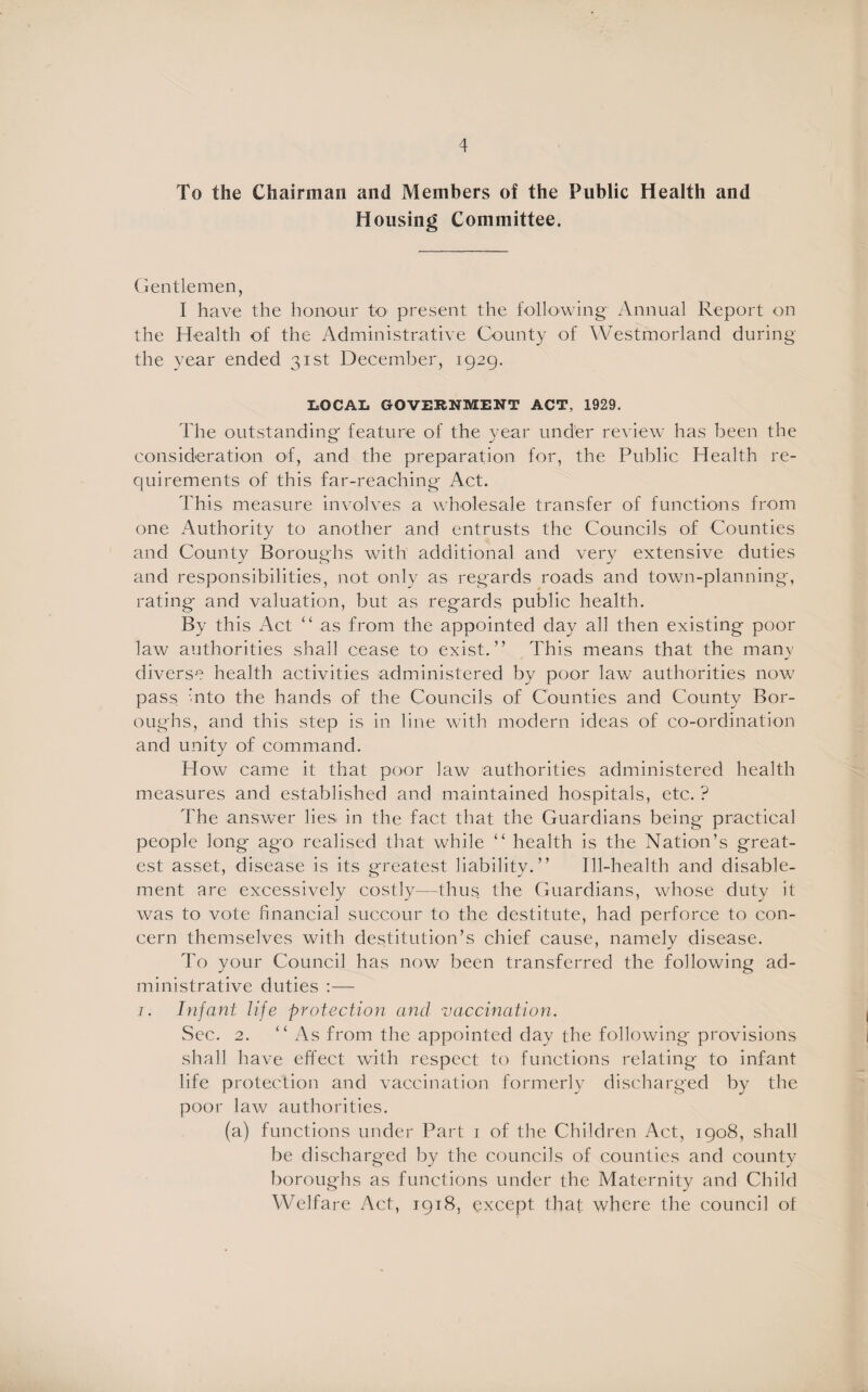 To the Chairman and Members of the Public Health and Housing Committee. Gentlemen, I have the honour to present the following Annual Report on the Health of the Administrative County of Westmorland during the year ended 31st December, 1929. LOCAL GOVERNMENT ACT. 1929. The outstanding feature of the year under review has been the consideration of, and the preparation for, the Public Health re¬ quirements of this far-reaching Act. This measure involves a wholesale transfer of functions from one Authority to another and entrusts the Councils of Counties and County Boroughs with additional and very extensive duties and responsibilities, not only as regards roads and town-planning, rating and valuation, but as regards public health. By this Act “ as from the appointed day all then existing poor law authorities shall cease to exist.” This means that the many diverse health activities administered by poor law authorities now pass Into the hands of the Councils of Counties and County Bor¬ oughs, and this step is in line with modern ideas of co-ordination and unity of command. How came it that poor law authorities administered health measures and established and maintained hospitals, etc. ? The answer lies in the fact that the Guardians being practical people long ago realised that while “ health is the Nation’s great¬ est asset, disease is its greatest liability.” Ill-health and disable¬ ment are excessively costly—thus the Guardians, whose duty it was to vote financial succour to the destitute, had perforce to con¬ cern themselves with destitution’s chief cause, namely disease. To your Council has now been transferred the following ad¬ ministrative duties :— i. Infant life protection and vaccination. Sec. 2. “As from the appointed day the following provisions shall have effect with respect to functions relating to infant life protection and vaccination formerly discharged by the poor law authorities. (a) functions under Part i of the Children Act, 1908, shall be discharged by the councils of counties and county boroughs as functions under the Maternity and Child Welfare Act, 1918, except that where the council of