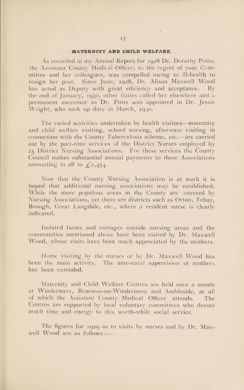 MATERNITY AND CHILD WELFARE. As recorded in my Annual Report for 1928 Dr. Dorothy Potts, the Assistant County Medical Officer, to the regret of your Com¬ mittee and her colleagues, was compelled owing to ill-health to resign her post. Since June, 1928, Dr. Alison Maxwell Wood has acted as Deputy with great efficiency and acceptance. By the end of January, 1930, other duties called her elsewhere and a permanent successor to Dr. Potts was appointed in Dr. Jessie Wright, who took up duty in March, 1930. The varied activities undertaken by health visitors—maternity and child welfare visiting, school nursing, after-care visiting in connection with the County Tuberculosis scheme, etc.—are carried out by the part-time services of the! District Nurses employed by 25 District Nursing- Associations. For these services the County Council makes substantial annual payments to these Associations amounting in all to ^1,454. Now that the County Nursing Association is at work it is hoped that additional nursing associations may be established. While the more populous areas in the County are covered by Nursing Associations, yet there are districts such as Orton, Tebay, Brough, Great Langdale, etc., where a resident nurse is clearly indicated. Isolated farms and cottages outside nursing areas and the communities mentioned above have been visited by Dr. Maxwell Wood, whose visits have been much appreciated by the mothers. Home visiting by the nurses or by Dr. Maxwell Wood has been the main activity. The ante-natal supervision of mothers has been extended. Maternity and Child Welfare Centres are held once a month at Windermere, Bowness-on-Windermere and Ambleside, at all of which the Assistant County Medical Officer attends. The Centres are supported by local voluntary committees who devote much time and energy to this worth-while social service. r\ he figures for 1929 as to visits by nurses and by Dr. Max¬ well AAMod are as follows :—