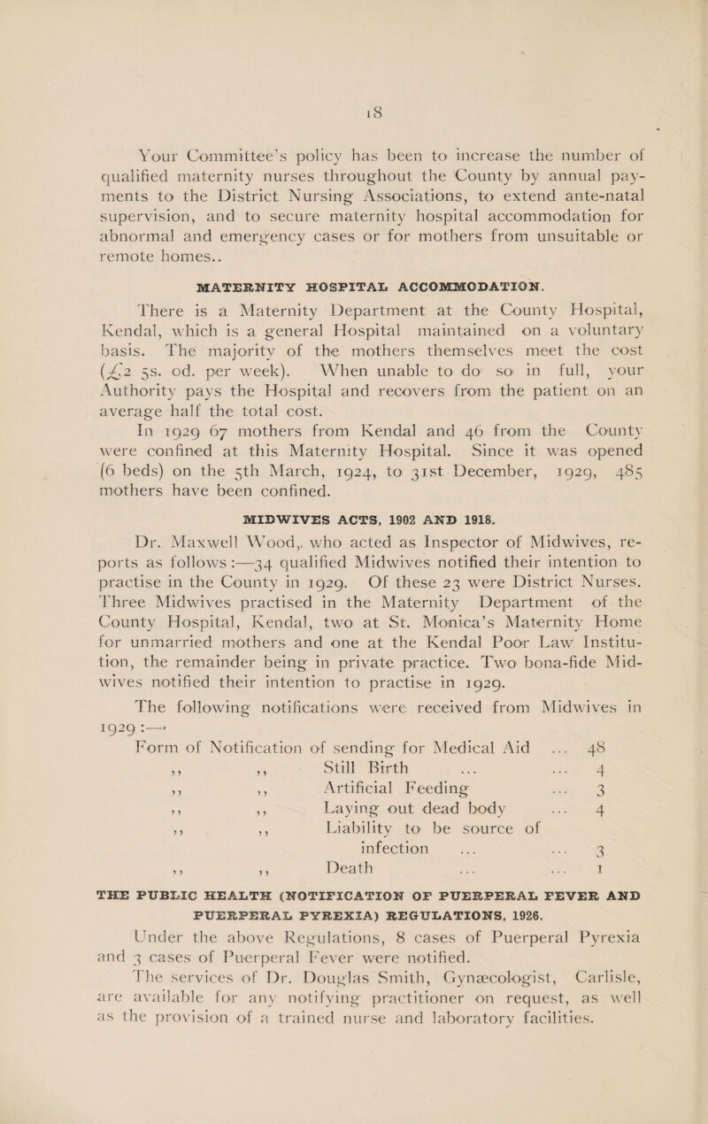 Your Committee’s policy has been to increase the number of qualified maternity nurses throughout the County by annual pay¬ ments to the District Nursing Associations, to extend ante-natal supervision, and to secure maternity hospital accommodation for abnormal and emergency cases or for mothers from unsuitable or remote homes.. MATERNITY HOSPITAL ACCOMMODATION. There is a Maternity Department at the County Hospital, Kendal, which is a general Hospital maintained on a voluntary basis. The majority of the mothers themselves meet the cost (£2 5s. od. per week). When unable to do so in full, your Authority pays the Hospital and recovers from the patient on an average half the total cost. In 1929 67 mothers from Kendal and 46 from the County were confined at this Maternity Hospital. Since it was opened (6 beds) on the 5th March, 1924, to 31st December, 1929, 485 mothers have been confined. MIDWIVES ACTS, 1902 AND 1918. Dr. Maxwell Wood,, who acted as Inspector of Midwives, re¬ ports as follows :—34 qualified Midwives notified their intention to practise in the County in 1929. Of these 23 were District Nurses. Three Midwives practised in the Maternity Department of the County Hospital, Kendal, two at St. Monica’s Maternity Home for unmarried mothers and one at the Kendal Poor Law Institu¬ tion, the remainder being in private practice. Two bona-fide Mid¬ wives notified their intention to practise in 1929. The following notifications were received from Midwives in 1929 :—• Form of Notification of sending for Medical Aid ... 48 Still Birth ... ... 4 Artificial Feeding ... 3 Laying out dead body ... 4 Liability to be source of infection ... ... 3 Death ... ... 1 THE PUBLIC HEALTH (NOTIFICATION OF PUERPERAL FEVER AND PUERPERAL PYREXIA) REGULATIONS, 1926. Under the above Regulations, 8 cases of Puerperal Pyrexia and 3 cases of Puerperal Fever were notified. The services of Dr. Douglas Smith, Gynaecologist, Carlisle, are available for any notifying practitioner on request, as well as the provision of a trained nurse and laboratory facilities.