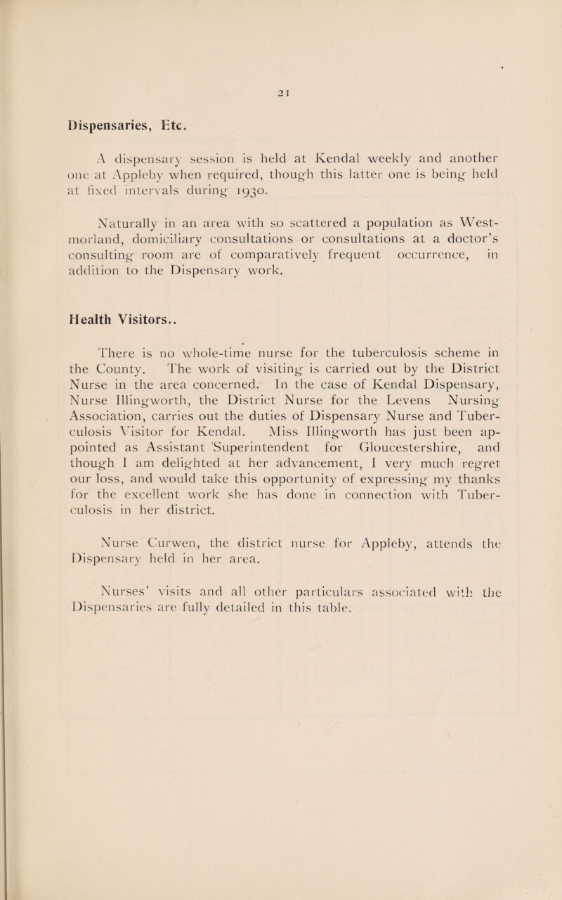 Dispensaries, Etc. A dispensary session is held at Kendal weekly and another one at Appleby when required, though this latter one is being held at fixed intervals during 1930. Naturally in an area with so scattered a population as West¬ morland, domiciliary consultations or consultations at a doctor’s consulting room are of comparatively frequent occurrence, in addition to the Dispensary work. Health Visitors.. There is no whole-time nurse for the tuberculosis scheme in the County. The work of visiting is carried out by the District Nurse in the area concerned. In the case of Kendal Dispensary, Nurse Illingworth, the District Nurse for the Levens Nursing Association, carries out the duties of Dispensary Nurse and Tuber¬ culosis Visitor for Kendal. Miss Illingworth has just been ap¬ pointed as Assistant Superintendent for Gloucestershire, and though I am delighted at her advancement, I very much regret our loss, and would take this opportunity of expressing my thanks for the excellent work she has done in connection with Tuber¬ culosis in her district. Nurse Curwen, the district nurse for Appleby, attends the Dispensary held in her area. Nurses’ visits and all other particulars associated with the Dispensaries are fully detailed in this table.