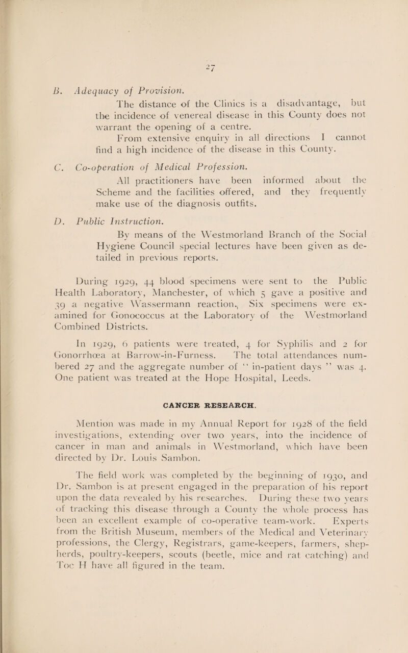 B. Adequacy of Provision. The distance of the Clinics is a disadvantage, but the incidence of venereal disease in this County does not warrant the opening of a centre. From extensive enquiry in all directions 1 cannot find a high incidence of the disease in this County. C. Co-operation of Medical Profession. All practitioners have been informed about the Scheme and the facilities offered, and they frequently make use of the diagnosis outfits. D. Public Instruction. By means of the Westmorland Branch of the Social Hygiene Council special lectures have been given as de¬ tailed in previous reports. During 1929, 44 blood specimens were sent to the Public Health Laboratory, Manchester, of which 5 gave a positive and 39 a negative Wassermann reaction Six specimens were ex¬ amined for Gonococcus at the: Laboratory of the Westmorland Combined Districts. In 1929, 6 patients were treated, 4 for Syphilis and 2 for Gonorrhoea at Barrow-in-Furness. The total attendances num¬ bered 27 and the aggregate number of “ in-patient days ” was 4. One patient was treated at the Hope Hospital, Leeds. CANCER RESEARCH. Mention was made in my Annual Report for 1928 of the field investigations, extending over two years, into the incidence of cancer in man and animals in Westmorland, which have been directed by Dr. Louis Sambon. The field work was completed by the beginning of 1930, and Dr. Sambon is at present engaged in the preparation of his report upon the data revealed by his researches. During these two years of tracking this disease through a County the whole process has been an excellent example of co-operative team-work. Experts from the British Museum, members of the Medical and Veterinary professions, the Clergy, Registrars, game-keepers, farmers, shep¬ herds, poultry-keepers, scouts (beetle, mice and rat catching) and Foe FI have all figured in the team.