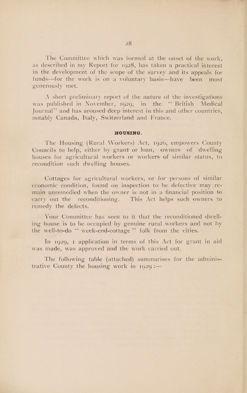 28 The Committee which was formed at the onset of the work, as described in my Report for 1928, has taken a practical interest in the development of the scope of the survey and' its appeals for kinds—for the work is on a voluntary basis—have been most generously met. A short preliminary report of the nature of the investigations was published in November, 1929, in the “ British Medical Journal” and has aroused deep interest inj this and other countries, notably Canada, Italy, Switzerland and France. HOUSING. The Housing (Rural Workers) Act, 1926, empowers County Councils to help, either by grant or loan, owners of dwelling houses for agricultural workers or workers of similar status, to recondition such dwelling houses. Cottages for agricultural workers, or for persons of similar economic condition, found on inspection to be defective may re¬ main unremedied when the owner is not in a financial position to carry out the reconditioning. This Act helps such owners to remedy the defects. Your Committee has seen to it that the reconditioned dwell¬ ing house is to be occupied by genuine rural workers and not by the well-to-do “ week-end-cottage ” folk from the cities. In 1929, 1 application in terms of this Act for grant in aid was made, was approved and the work carried out. The following table (attached) summarises for the adminis¬ trative County the housing work in 1929 :—