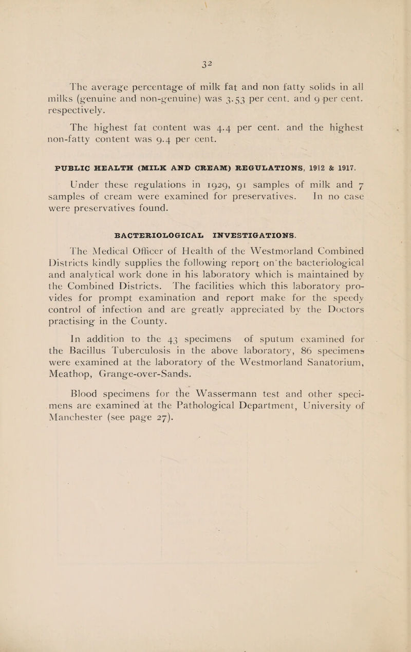 The average percentage of milk fat and non fatty solids in all milks (genuine and non-genuine) was 3.53 per cent, and 9 per cent, respectively. The highest fat content was 4.4 per cent, and the highest non-fatty content was 9.4 per cent. PUBLIC HEALTH (MILK AND CREAM) REGULATIONS, 1912 & 1917. Under these regulations in 1929, 91 samples of milk and 7 samples of cream were examined for preservatives. In no case were preservatives found. BACTERIOLOGICAL INVESTIGATIONS. The Medical Officer of Health of the Westmorland Combined Districts kindly supplies the following report on'the bacteriological and analytical work done in his laboratory which is maintained by the Combined Districts. The facilities which this laboratory pro¬ vides for prompt examination and report make for the speedy control of infection and are greatly appreciated by the Doctors practising in the County. In addition to the 43 specimens of sputum examined for the Bacillus Tuberculosis in the above laboratory, 86 specimens were examined at the laboratory of the Westmorland Sanatorium, Meathop, Grange-over-Sands. Blood specimens for the Wassermann test and other speci¬ mens are examined at the Pathological Department, University of Manchester (see page 27).