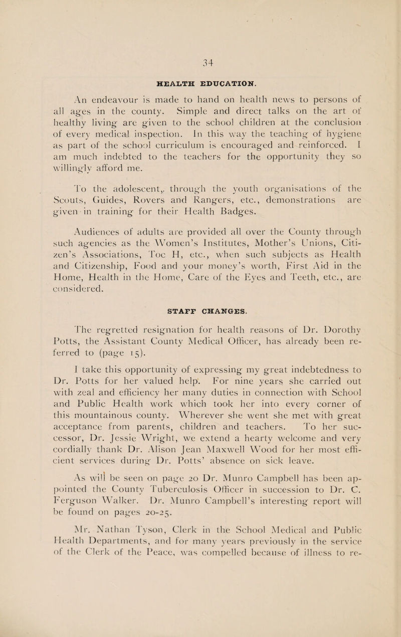 HEALTH EDUCATION. An endeavour is made to hand on health news to persons of all ages in the county. Simple and direct talks on the art of healthy living are given to the school children at the conclusion of every medical inspection. In this way the teaching of hygiene as part of the school curriculum is encouraged and reinforced. I am much indebted to the teachers for the opportunity they so willingly afford me. To the adolescent,, through the youth organisations of the Scouts, Guides, Rovers and Rangers, etc., demonstrations are given in training for their Health Badges. Audiences of adults are provided all over the County through such agencies as the Women’s Institutes, Mother’s Unions, Citi¬ zen’s Associations, 'hoc TI, etc., when such subjects as Health and Citizenship, Food and your money’s worth, First Aid in the Home, Health in the Home, Care of the Eyes and Teeth, etc., are considered. STAFF CHANGES. The regretted resignation for health reasons of Dr. Dorothy Potts, the Assistant County Medical Officer, has already been re¬ ferred to (page 15). I take this opportunity of expressing my great indebtedness to Dr. Potts for her valued help. For nine years she carried out with zeal and efficiency her many duties in connection with School and Public Health work which took her into every corner of this mountainous countv. AATerever she went she met with o-reat ^ o acceptance from parents, children and teachers. To her suc¬ cessor, Dr. Jessie Wright, we extend a hearty welcome and very cordially thank Dr. Alison Jean Maxwell Wood for her most effi¬ cient services during Dr. Potts’ absence on sick leave. # 1 As will be seen on page 20 Dr. Mutiro Campbell has been ap¬ pointed the County Tuberculosis Officer in succession to Dr. C. Ferguson Walker. Dr. Munro Campbell’s interesting report will be found on pages 20-25. Mr. Nathan Tyson, Clerk in the School Medical and Public Health Departments, and for many years previously in the service of the Clerk of the Peace, was compelled because of illness to re-