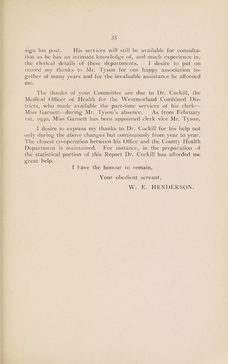 sign his post. His services will still be available for consulta¬ tion as he has an intimate knowledge of, and much experience in, the clerical details of these departments. 1 desire to put on record my thanks to Mr. Tyson for our happy association to¬ gether of many years and for the invaluable assistance he afforded me. The thanks of your Committee are due to Dr. Cockill, the Medical Officer of Health for the Westmorland Combined Dis¬ tricts, who made available the part-time services of his clerk— M iss Garnett—during Mr. Tyson’s absence. As from February i st, 1930, Miss Garnett has been appointed clerk vice Mr. Tyson. I desire to express my thanks to Dr. Cockill for his help not only during the above changes but continuously from year to year. The closest co-operation between his Office and the County Health Department is maintained. For instance, in the preparation of the statistical portion of this Report Dr. Cockill has afforded me great help. I have the honour to remain, Your obedient servant, W. E. HENDERSON.