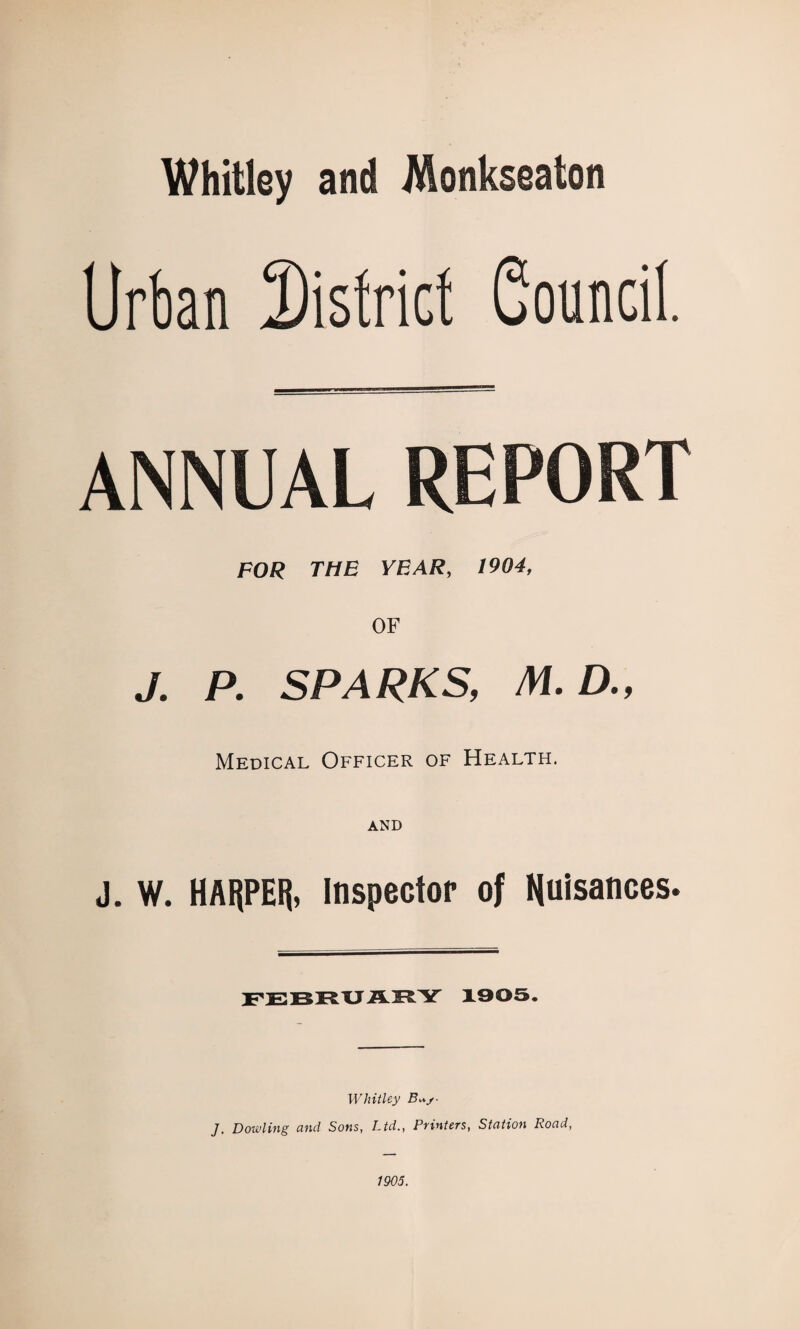 Whitley and Monksealon Urban District Souncil, ANNUAL REPORT POR THE YEAR, 1904, OF J. P. SPARKS, M.D., Medical Officer of Health. AND J. W. HAI^PEIj, Inspector of nuisances. FEBRXJAHY X905. Whitley J, Dowling unci Sons, Ltd., Ptintets, Station Road, 1905.